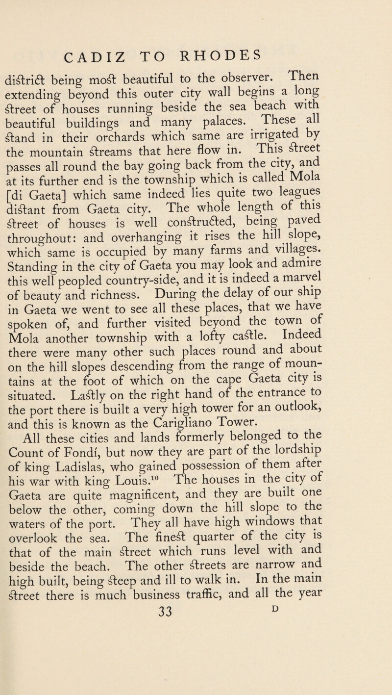 diálriét being mo¿l beautiful to the observer. Then extending beyond this outer city wall begins a long ¿Ireet of houses running beside the sea beach with beautiful buildings and many palaces. . These all ¿land in their orchards which same are irrigated by the mountain ¿freams that here flow in. This ¿freet passes all round the bay going back from the city, and at its further end is the township which is called Mola [di Gaeta] which same indeed lies quite two leagues diálant from Gaeta city. The whole length of this ¿Ireet of houses is well conáfruíled, being paved throughout: and overhanging it rises the hill slope, which same is occupied by many farms and villages. Standing in the city of Gaeta you may look and admire this well peopled country-side, and it is indeed a marvel of beauty and richness. During the delay of our ship in Gaeta we went to see all these places, that we have spoken of, and further visited beyond the town of Mola another township with a lofty cattle. Indeed there were many other such places round and about on the hill slopes descending from the range of moun¬ tains at the foot of which on the cape Gaeta city is situated. Lastly on the right hand of the entrance to the port there is built a very high tower for an outlook, and this is known as the Carigliano Tower. All these cities and lands formerly belonged to the Count of Fondi, but now they are part of the lordship of king Ladislas, who gained possession of them after his war with king Louis.10 The houses in the city of Gaeta are quite magnificent, and they are built one below the other, coming down the hill slope to the waters of the port. They all have high windows that overlook the sea. The finest quarter of the city is that of the main ¿Ireet which runs level with and beside the beach. The other ¿Ireets are narrow and high built, being ¿teep and ill to walk in. In the main álreet there is much business traffic, and all the year
