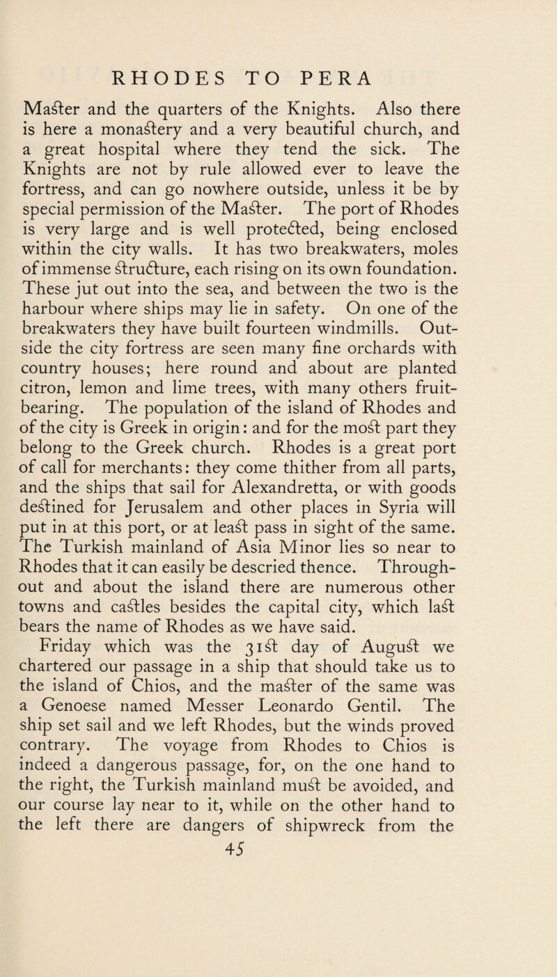 Maáter and the quarters of the Knights. Also there is here a monastery and a very beautiful church, and a great hospital where they tend the sick. The Knights are not by rule allowed ever to leave the fortress, and can go nowhere outside, unless it be by special permission of the Master. The port of Rhodes is very large and is well protected, being enclosed within the city walls. It has two breakwaters, moles of immense álruólure, each rising on its own foundation. These jut out into the sea, and between the two is the harbour where ships may lie in safety. On one of the breakwaters they have built fourteen windmills. Out¬ side the city fortress are seen many fine orchards with country houses; here round and about are planted citron, lemon and lime trees, with many others fruit¬ bearing. The population of the island of Rhodes and of the city is Greek in origin: and for the moát part they belong to the Greek church. Rhodes is a great port of call for merchants: they come thither from all parts, and the ships that sail for Alexandretta, or with goods destined for Jerusalem and other places in Syria will put in at this port, or at leaát pass in sight of the same. The Turkish mainland of Asia Minor lies so near to Rhodes that it can easily be descried thence. Through¬ out and about the island there are numerous other towns and cables besides the capital city, which laál bears the name of Rhodes as we have said. Friday which was the 31 áh day of Auguáf we chartered our passage in a ship that should take us to the island of Chios, and the maáler of the same was a Genoese named Messer Leonardo Gentil. The ship set sail and we left Rhodes, but the winds proved contrary. The voyage from Rhodes to Chios is indeed a dangerous passage, for, on the one hand to the right, the Turkish mainland mud be avoided, and our course lay near to it, while on the other hand to the left there are dangers of shipwreck from the