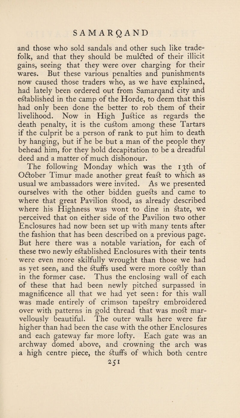 and those who sold sandals and other such like trade- folk, and that they should be mulóted of their illicit gains, seeing that they were over charging for their wares. But these various penalties and punishments now caused those traders who, as we have explained, had lately been ordered out from Samarqand city and established in the camp of the Horde, to deem that this had only been done the better to rob them of their livelihood. Now in High JuStice as regards the death penalty, it is the cuStom among these Tartars if the culprit be a person of rank to put him to death by hanging, but if he be but a man of the people they behead him, for they hold decapitation to be a dreadful deed and a matter of much dishonour. The following Monday which was the 13 th of Oftober Timur made another great feaSt to which as usual we ambassadors were invited. As we presented ourselves with the other bidden gueSts and came to where that great Pavilion Stood, as already described where his Highness was wont to dine in State, we perceived that on either side of the Pavilion two other Enclosures had now been set up with many tents after the fashion that has been described on a previous page. But here there was a notable variation, for each of these two newly established Enclosures with their tents were even more skilfully wrought than those we had as yet seen, and the Stuffs used were more coStly than in the former case. Thus the enclosing wall of each of these that had been newly pitched surpassed in magnificence all that we had yet seen: for this wall was made entirely of crimson tapeStry embroidered over with patterns in gold thread that was moSt mar¬ vellously beautiful. The outer walls here were far higher than had been the case with the other Enclosures and each gateway far more lofty. Each gate was an archway domed above, and crowning the arch was a high centre piece, the Stuffs of which both centre