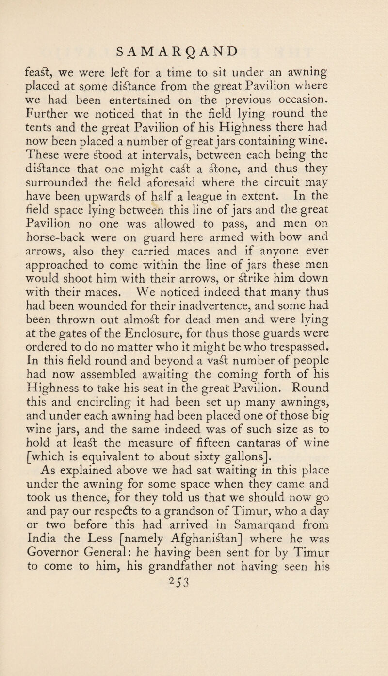 feaáf, we were left for a time to sit under an awning placed at some distance from the great Pavilion where we had been entertained on the previous occasion. Further we noticed that in the field lying round the tents and the great Pavilion of his Highness there had now been placed a number of great jars containing wine. These were Stood at intervals, between each being the distance that one might caSt a sdone, and thus they surrounded the field aforesaid where the circuit may have been upwards of half a league in extent. In the field space lying between this line of jars and the great Pavilion no one was allowed to pass, and men on horse-back were on guard here armed with bow and arrows, also they carried maces and if anyone ever approached to come within the line of jars these men would shoot him with their arrows, or Strike him down with their maces. We noticed indeed that many thus had been wounded for their inadvertence, and some had been thrown out almoSt for dead men and were lying at the gates of the Enclosure, for thus those guards were ordered to do no matter who it might be who trespassed. In this field round and beyond a vaSt number of people had now assembled awaiting the coming forth of his Highness to take his seat in the great Pavilion. Round this and encircling it had been set up many awnings, and under each awning had been placed one of those big wine jars, and the same indeed was of such size as to hold at leaSt the measure of fifteen cantaras of wine [which is equivalent to about sixty gallons]. As explained above we had sat waiting in this place under the awning for some space when they came and took us thence, for they told us that we should now go and pay our respefts to a grandson of Timur, who a day or two before this had arrived in Samarqand from India the Less [namely Afghanistan] where he was Governor General: he having been sent for by Timur to come to him, his grandfather not having seen his