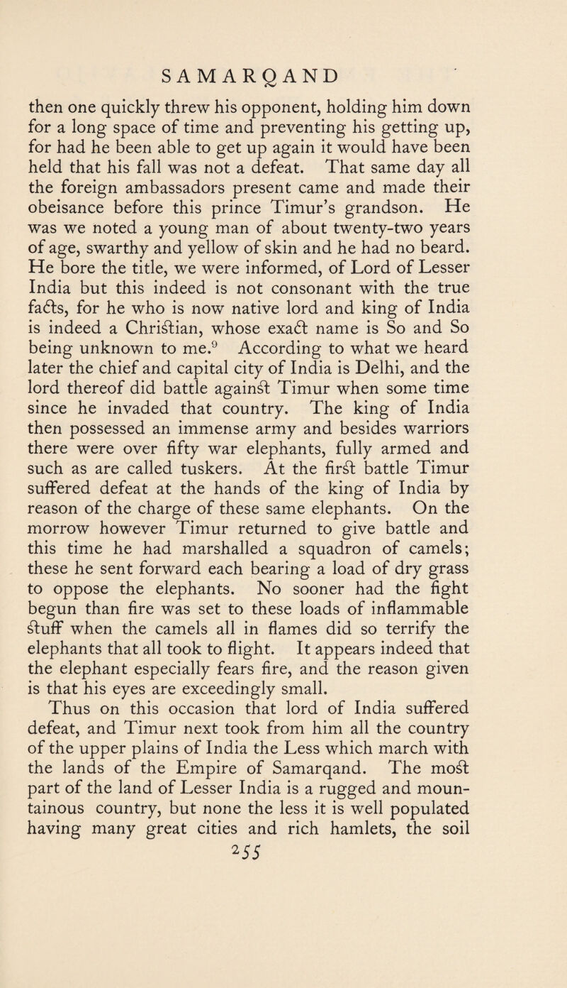 then one quickly threw his opponent, holding him down for a long space of time and preventing his getting up, for had he been able to get up again it would have been held that his fall was not a defeat. That same day all the foreign ambassadors present came and made their obeisance before this prince Timur’s grandson. He was we noted a young man of about twenty-two years of age, swarthy and yellow of skin and he had no beard. He bore the title, we were informed, of Lord of Lesser India but this indeed is not consonant with the true fadts, for he who is now native lord and king of India is indeed a Christian, whose exadt name is So and So being unknown to me.9 According to what we heard later the chief and capital city of India is Delhi, and the lord thereof did battle againál Timur when some time since he invaded that country. The king of India then possessed an immense army and besides warriors there were over fifty war elephants, fully armed and such as are called tuskers. At the firát battle Timur suffered defeat at the hands of the king of India by reason of the charge of these same elephants. On the morrow however Timur returned to give battle and this time he had marshalled a squadron of camels; these he sent forward each bearing a load of dry grass to oppose the elephants. No sooner had the fight begun than fire was set to these loads of inflammable ¿luff when the camels all in flames did so terrify the elephants that all took to flight. It appears indeed that the elephant especially fears fire, and the reason given is that his eyes are exceedingly small. Thus on this occasion that lord of India suffered defeat, and Timur next took from him all the country of the upper plains of India the Less which march with the lands of the Empire of Samarqand. The moát part of the land of Lesser India is a rugged and moun¬ tainous country, but none the less it is well populated having many great cities and rich hamlets, the soil