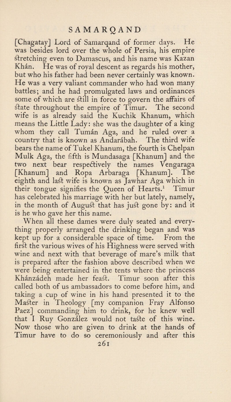 [Chagatay] Lord of Samarqand of former days. He was besides lord over the whole of Persia, his empire stretching even to Damascus, and his name was Kazan Khán. He was of royal descent as regards his mother, but who his father had been never certainly was known. He was a very valiant commander who had won many battles; and he had promulgated laws and ordinances some of which are Still in force to govern the affairs of State throughout the empire of Timur. The second wife is as already said the Kuchik Khanum, which means the Little Lady: she was the daughter of a king whom they call Tumán Aga, and he ruled over a country that is known as Andarábah, The third wife bears the name of Tukel Khanum, the fourth is Chelpan Mulk Aga, the fifth is Mundasaga [Khanum] and the two next bear respectively the names Vengaraga [Khanum] and Ropa Arbaraga [Khanum]. The eighth and laSt wife is known as Jawhar Aga which in their tongue signifies the Queen of Hearts.1 Timur has celebrated his marriage with her but lately, namely, in the month of AuguSt that has juSt gone by: and it is he who gave her this name. When all these dames were duly seated and every¬ thing properly arranged the drinking began and was kept up for a considerable space of time. From the firát the various wives of his Highness were served with wine and next with that beverage of mare’s milk that is prepared after the fashion above described when we were being entertained in the tents where the princess Khánzádeh made her feaál. Timur soon after this called both of us ambassadors to come before him, and taking a cup of wine in his hand presented it to the Master in Theology [my companion Fray Alfonso Paez] commanding him to drink, for he knew well that I Ruy González would not taáfe of this wine. Now those who are given to drink at the hands of Timur have to do so ceremoniously and after this