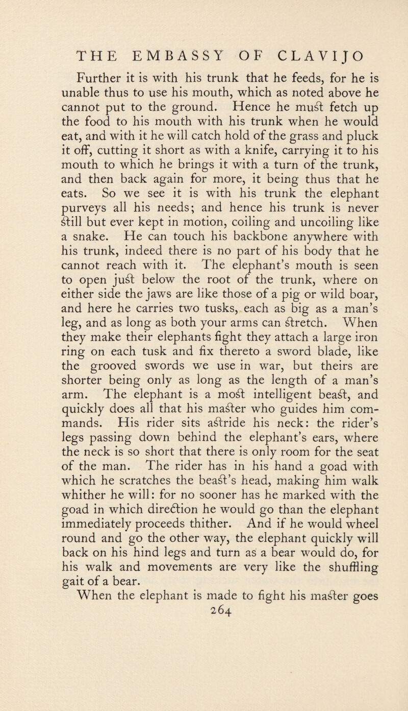 Further it is with his trunk that he feeds, for he is unable thus to use his mouth, which as noted above he cannot put to the ground. Hence he musd fetch up the food to his mouth with his trunk when he would eat, and with it he will catch hold of the grass and pluck it off, cutting it short as with a knife, carrying it to his mouth to which he brings it with a turn of the trunk, and then back again for more, it being thus that he eats. So we see it is with his trunk the elephant purveys all his needs; and hence his trunk is never ilill but ever kept in motion, coiling and uncoiling like a snake. He can touch his backbone anywhere with his trunk, indeed there is no part of his body that he cannot reach with it. The elephant’s mouth is seen to open juil below the root of the trunk, where on either side the jaws are like those of a pig or wild boar, and here he carries two tusks, each as big as a man’s leg, and as long as both your arms can ilretch. When they make their elephants fight they attach a large iron ring on each tusk and fix thereto a sword blade, like the grooved swords we use in war, but theirs are shorter being only as long as the length of a man’s arm. The elephant is a moil intelligent beail, and quickly does all that his mailer who guides him com¬ mands. His rider sits ailride his neck: the rider’s legs passing down behind the elephant’s ears, where the neck is so short that there is only room for the seat of the man. The rider has in his hand a goad with which he scratches the bead’s head, making him walk whither he will: for no sooner has he marked with the goad in which direólion he would go than the elephant immediately proceeds thither. And if he would wheel round and go the other way, the elephant quickly will back on his hind legs and turn as a bear would do, for his walk and movements are very like the shuffling gait of a bear. When the elephant is made to fight his mailer goes