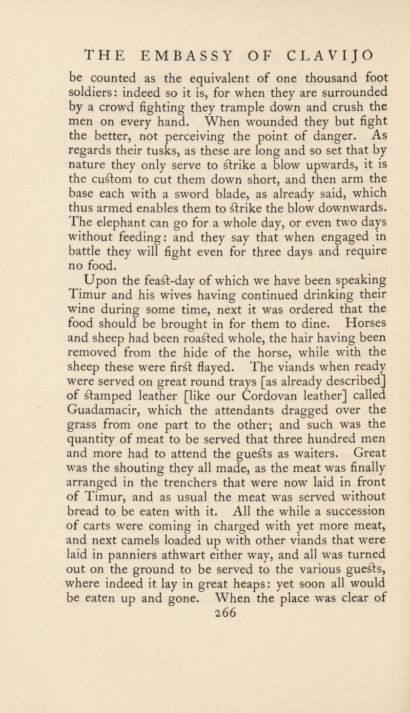 be counted as the equivalent of one thousand foot soldiers: indeed so it is, for when they are surrounded by a crowd fighting they trample down and crush the men on every hand. When wounded they but fight the better, not perceiving the point of danger. As regards their tusks, as these are long and so set that by nature they only serve to ¿Irike a blow upwards, it is the custom to cut them down short, and then arm the base each with a sword blade, as already said, which thus armed enables them to ¿Irike the blow downwards. The elephant can go for a whole day, or even two days without feeding: and they say that when engaged in battle they will fight even for three days and require no food. Upon the fea¿l-day of which we have been speaking Timur and his wives having continued drinking their wine during some time, next it was ordered that the food should be brought in for them to dine. Horses and sheep had been roa¿led whole, the hair having been removed from the hide of the horse, while with the sheep these were fir¿l flayed. The viands when ready were served on great round trays [as already described^ of ¿lamped leather [like our Cordovan leather] callee. Guadamacir, which the attendants dragged over the grass from one part to the other; and such was the quantity of meat to be served that three hundred men and more had to attend the gue¿ls as waiters. Great was the shouting they all made, as the meat was finally arranged in the trenchers that were now laid in front of Timur, and as usual the meat was served without bread to be eaten with it. All the while a succession of carts were coming in charged with yet more meat, and next camels loaded up with other viands that were laid in panniers athwart either way, and all was turned out on the ground to be served to the various gueáls, where indeed it lay in great heaps: yet soon all would be eaten up and gone. When the place was clear of
