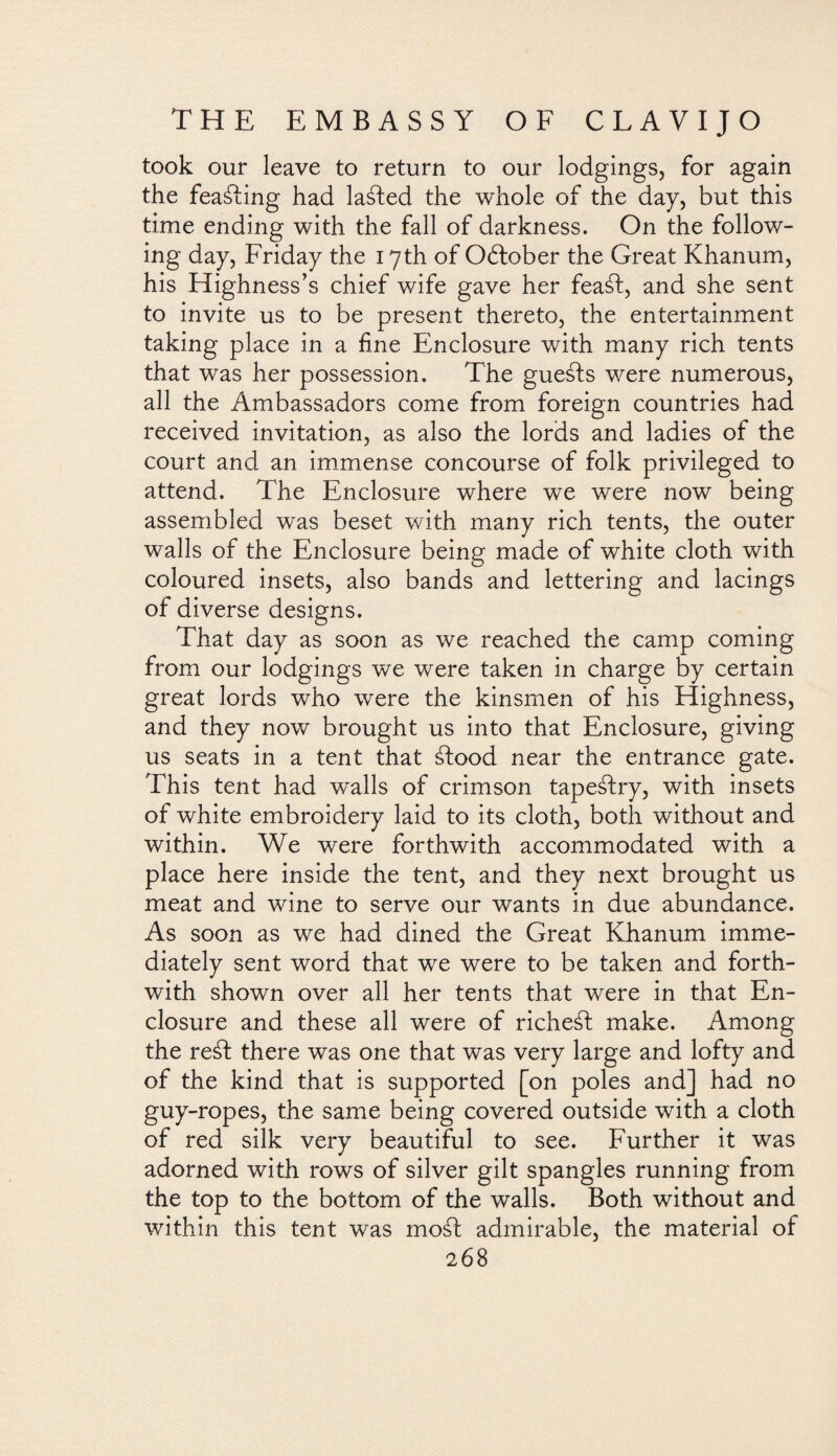 took our leave to return to our lodgings, for again the feaáfing had lasted the whole of the day, but this time ending with the fall of darkness. On the follow¬ ing day, Friday the 17th of October the Great Khanum, his Highness’s chief wife gave her feaáf, and she sent to invite us to be present thereto, the entertainment taking place in a fine Enclosure with many rich tents that was her possession. The guests were numerous, all the Ambassadors come from foreign countries had received invitation, as also the lords and ladies of the court and an immense concourse of folk privileged to attend. The Enclosure where we were now being assembled was beset with many rich tents, the outer walls of the Enclosure being made of white cloth with coloured insets, also bands and lettering and lacings of diverse designs. That day as soon as we reached the camp coming from our lodgings we were taken in charge by certain great lords who were the kinsmen of his Highness, and they now brought us into that Enclosure, giving us seats in a tent that ¿food near the entrance gate. This tent had walls of crimson tapeáfry, with insets of white embroidery laid to its cloth, both without and within. We were forthwith accommodated with a place here inside the tent, and they next brought us meat and wine to serve our wants in due abundance. As soon as we had dined the Great Khanum imme¬ diately sent word that we were to be taken and forth¬ with shown over all her tents that were in that En¬ closure and these all were of richeáf make. Among the reáf there was one that was very large and lofty and of the kind that is supported [on poles and] had no guy-ropes, the same being covered outside with a cloth of red silk very beautiful to see. Further it was adorned with rows of silver gilt spangles running from the top to the bottom of the walls. Both without and within this tent was mod admirable, the material of