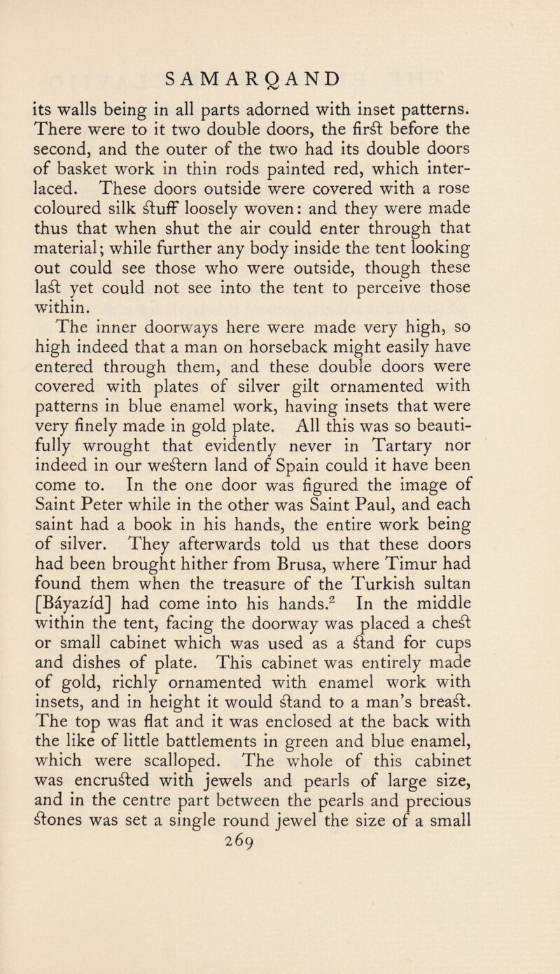 its walls being in all parts adorned with inset patterns. There were to it two double doors, the fir¿l before the second, and the outer of the two had its double doors of basket work in thin rods painted red, which inter¬ laced. These doors outside were covered with a rose coloured silk ¿luff loosely woven: and they were made thus that when shut the air could enter through that material; while further any body inside the tent looking out could see those who were outside, though these la¿I yet could not see into the tent to perceive those within. The inner doorways here were made very high, so high indeed that a man on horseback might easily have entered through them, and these double doors were covered with plates of silver gilt ornamented with patterns in blue enamel work, having insets that were very finely made in gold plate. All this was so beauti¬ fully wrought that evidently never in Tartary nor indeed in our western land of Spain could it have been come to. In the one door was figured the image of Saint Peter while in the other was Saint Paul, and each saint had a book in his hands, the entire work being of silver. They afterwards told us that these doors had been brought hither from Brusa, where Timur had found them when the treasure of the Turkish sultan [Báyazíd] had come into his hands.2 In the middle within the tent, facing the doorway was placed a cheál or small cabinet which was used as a ¿land for cups and dishes of plate. This cabinet was entirely made of gold, richly ornamented with enamel work with insets, and in height it would ¿land to a man’s breaál. The top was flat and it was enclosed at the back with the like of little battlements in green and blue enamel, which were scalloped. The whole of this cabinet was encruáted with jewels and pearls of large size, and in the centre part between the pearls and precious ¿Iones was set a single round jewel the size of a small