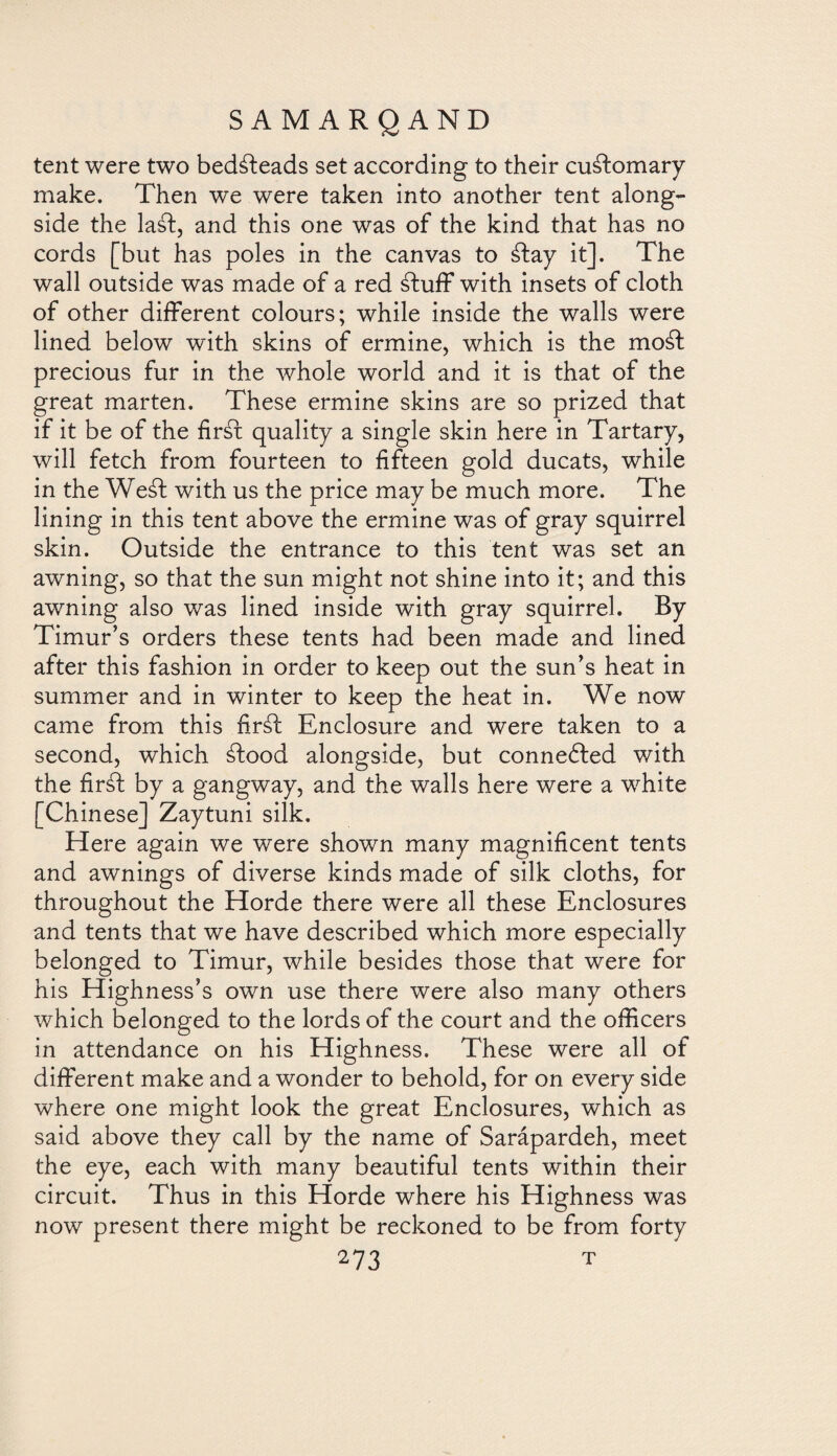 tent were two bedsteads set according to their customary make. Then we were taken into another tent along¬ side the laáf, and this one was of the kind that has no cords [but has poles in the canvas to ¿fay it]. The wall outside was made of a red ¿fuff with insets of cloth of other different colours; while inside the walls were lined below with skins of ermine, which is the mo¿f precious fur in the whole world and it is that of the great marten. These ermine skins are so prized that if it be of the fir¿f quality a single skin here in Tartary, will fetch from fourteen to fifteen gold ducats, while in the Wed with us the price may be much more. The lining in this tent above the ermine was of gray squirrel skin. Outside the entrance to this tent was set an awning, so that the sun might not shine into it; and this awning also was lined inside with gray squirrel. By Timur’s orders these tents had been made and lined after this fashion in order to keep out the sun’s heat in summer and in winter to keep the heat in. We now came from this firáf Enclosure and were taken to a second, which ¿food alongside, but conneófed with the fir¿f by a gangway, and the walls here were a white [Chinese] Zaytuni silk. Here again we were shown many magnificent tents and awnings of diverse kinds made of silk cloths, for throughout the Horde there were all these Enclosures and tents that we have described which more especially belonged to Timur, while besides those that were for his Highness’s own use there were also many others which belonged to the lords of the court and the officers in attendance on his Highness. These were all of different make and a wonder to behold, for on every side where one might look the great Enclosures, which as said above they call by the name of Sarápardeh, meet the eye, each with many beautiful tents within their circuit. Thus in this Horde where his Highness was now present there might be reckoned to be from forty
