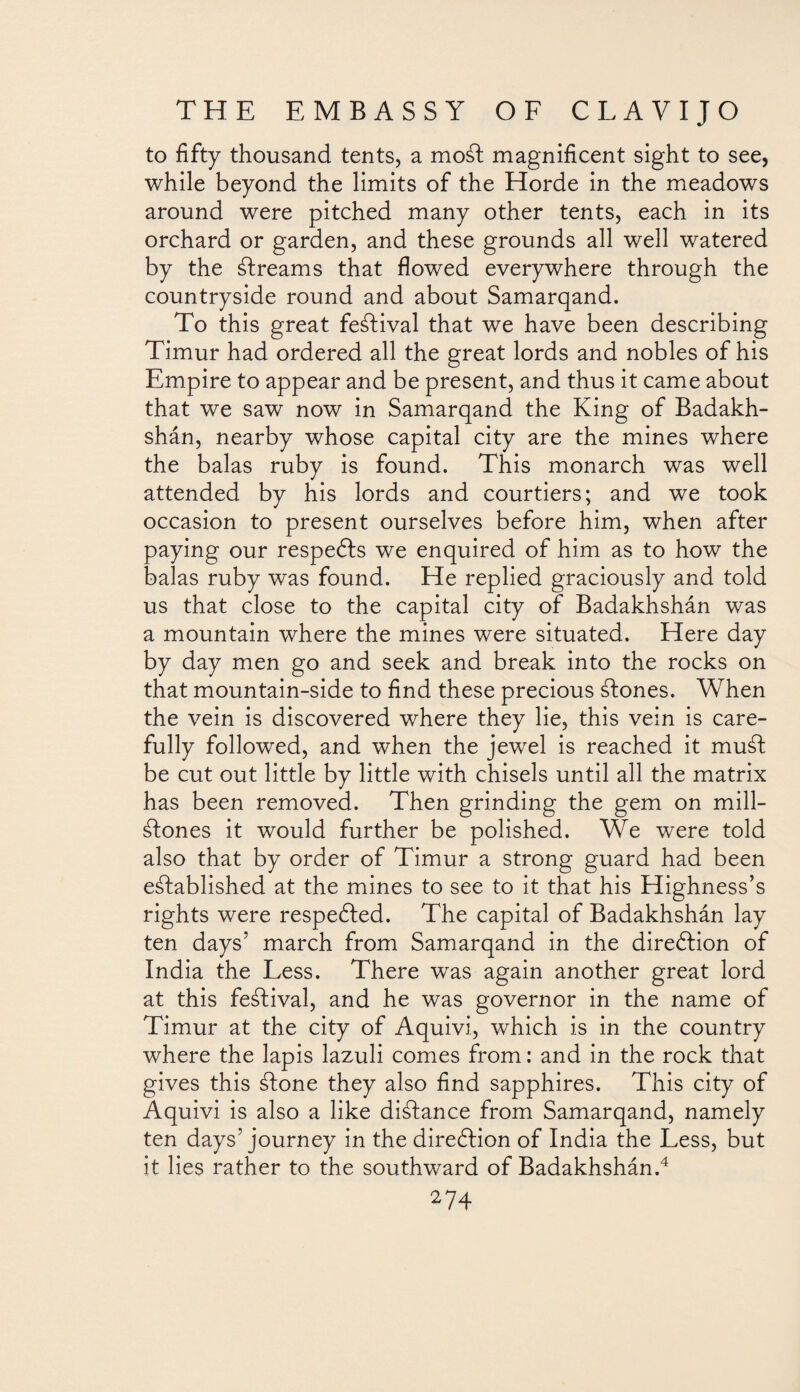 to fifty thousand tents, a moSt magnificent sight to see, while beyond the limits of the Horde in the meadows around were pitched many other tents, each in its orchard or garden, and these grounds all well watered by the Streams that flowed everywhere through the countryside round and about Samarqand. To this great festival that we have been describing Timur had ordered all the great lords and nobles of his Empire to appear and be present, and thus it came about that we saw now in Samarqand the King of Badakh- shán, nearby whose capital city are the mines where the balas ruby is found. This monarch was well attended by his lords and courtiers; and we took occasion to present ourselves before him, when after paying our respedts we enquired of him as to how the balas ruby was found. He replied graciously and told us that close to the capital city of Badakhshán was a mountain where the mines were situated. Here day by day men go and seek and break into the rocks on that mountain-side to find these precious ¿Iones. When the vein is discovered where they lie, this vein is care¬ fully followed, and when the jewel is reached it mud be cut out little by little with chisels until all the matrix has been removed. Then grinding the gem on mill- Stones it would further be polished. We were told also that by order of Timur a strong guard had been established at the mines to see to it that his Highness’s rights were respedted. The capital of Badakhshán lay ten days’ march from Samarqand in the direction of India the Less. There was again another great lord at this festival, and he was governor in the name of Timur at the city of Aquivi, which is in the country where the lapis lazuli comes from: and in the rock that gives this Stone they also find sapphires. This city of Aquivi is also a like distance from Samarqand, namely ten days’journey in the direction of India the Less, but it lies rather to the southward of Badakhshán.4