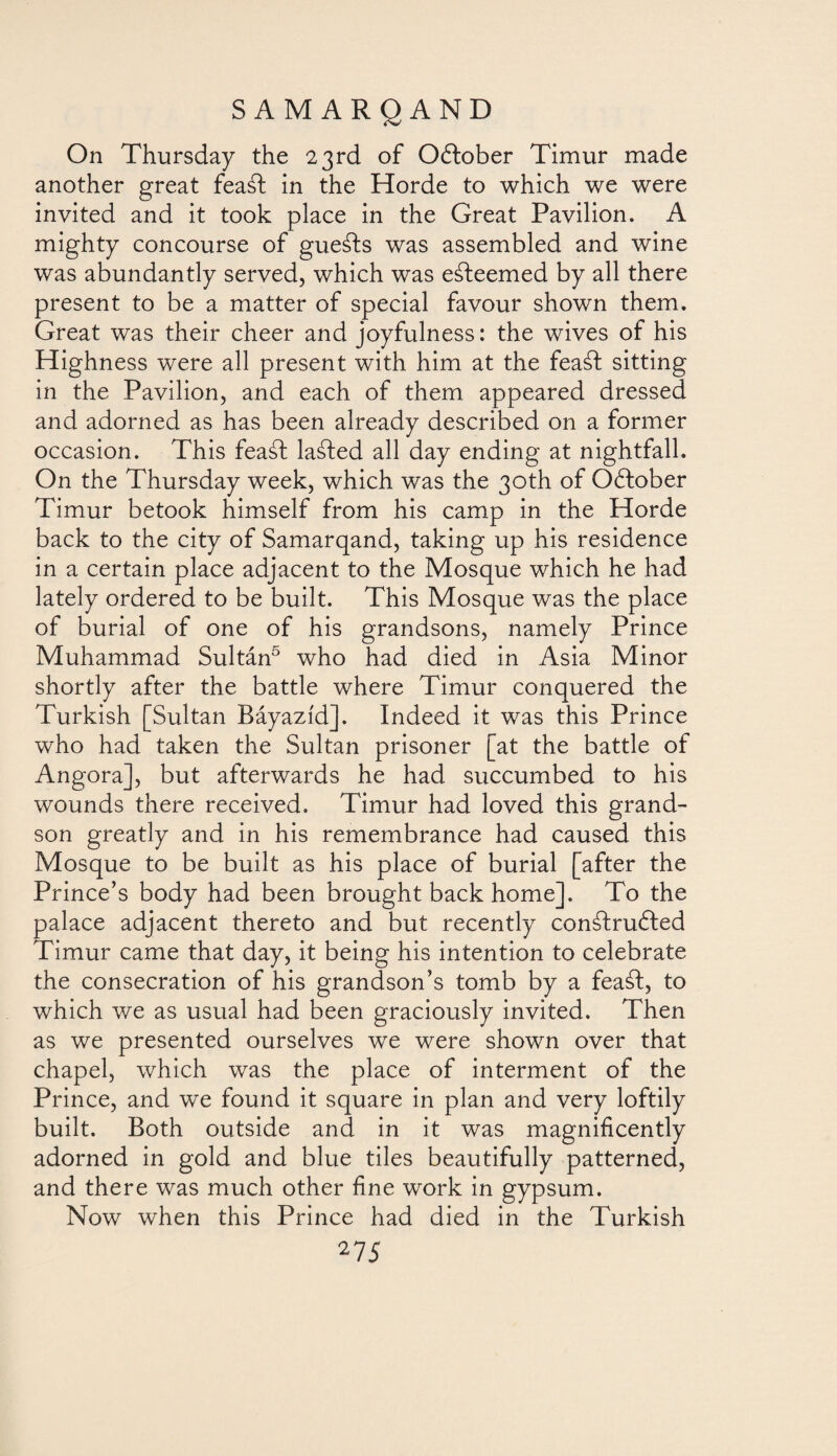 On Thursday the 23rd of October Timur made another great feaát in the Horde to which we were invited and it took place in the Great Pavilion. A mighty concourse of gueáts was assembled and wine was abundantly served, which was eáteemed by all there present to be a matter of special favour shown them. Great was their cheer and joyfulness: the wives of his Highness were all present with him at the feaát sitting in the Pavilion, and each of them appeared dressed and adorned as has been already described on a former occasion. This feaát laáted all day ending at nightfall. On the Thursday week, which was the 30th of October Timur betook himself from his camp in the Horde back to the city of Samarqand, taking up his residence in a certain place adjacent to the Mosque which he had lately ordered to be built. This Mosque was the place of burial of one of his grandsons, namely Prince Muhammad Sultán5 who had died in Asia Minor shortly after the battle where Timur conquered the Turkish [Sultan Báyazíd]. Indeed it was this Prince who had taken the Sultan prisoner [at the battle of Angora], but afterwards he had succumbed to his wounds there received. Timur had loved this grand¬ son greatly and in his remembrance had caused this Mosque to be built as his place of burial [after the Prince’s body had been brought back home]. To the palace adjacent thereto and but recently conátruóted Timur came that day, it being his intention to celebrate the consecration of his grandson’s tomb by a feaát, to which we as usual had been graciously invited. Then as we presented ourselves we were shown over that chapel, which was the place of interment of the Prince, and we found it square in plan and very loftily built. Both outside and in it was magnificently adorned in gold and blue tiles beautifully patterned, and there was much other fine work in gypsum. Now when this Prince had died in the Turkish