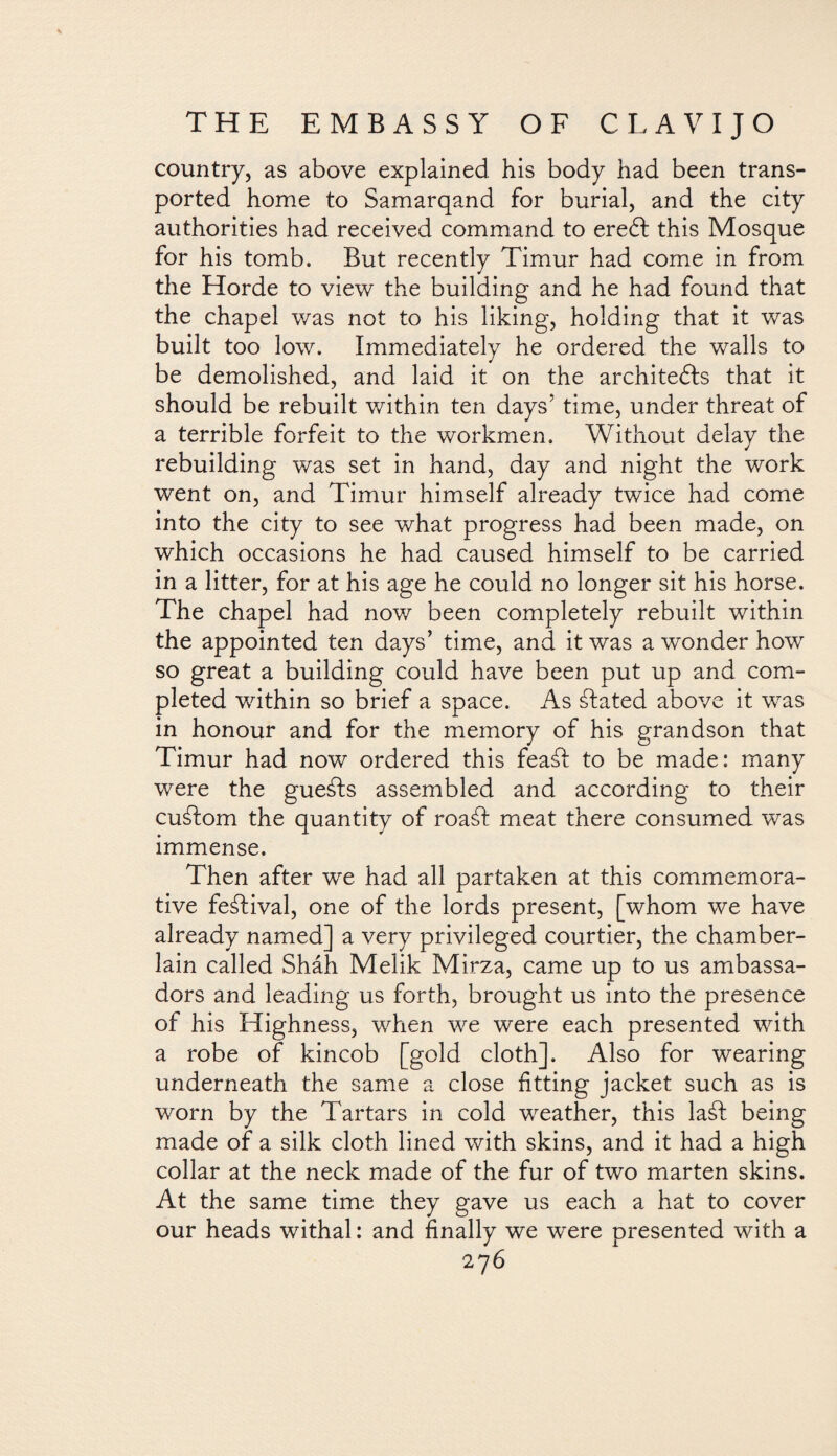 country, as above explained his body had been trans¬ ported home to Samarqand for burial, and the city authorities had received command to erebl this Mosque for his tomb. But recently Timur had come in from the Horde to view the building and he had found that the chapel was not to his liking, holding that it was built too low. Immediately he ordered the walls to be demolished, and laid it on the architebfs that it should be rebuilt within ten days’ time, under threat of a terrible forfeit to the workmen. Without delay the rebuilding was set in hand, day and night the work went on, and Timur himself already twice had come into the city to see what progress had been made, on which occasions he had caused himself to be carried in a litter, for at his age he could no longer sit his horse. The chapel had now been completely rebuilt within the appointed ten days’ time, and it was a wonder how so great a building could have been put up and com¬ pleted within so brief a space. As álated above it was in honour and for the memory of his grandson that Timur had now ordered this feaái to be made: many were the gueáls assembled and according to their cuálom the quantity of roabt meat there consumed was immense. Then after we had all partaken at this commemora¬ tive festival, one of the lords present, [whom we have already named] a very privileged courtier, the chamber- lain called Sháh Melik Mirza, came up to us ambassa¬ dors and leading us forth, brought us into the presence of his Highness, when we were each presented with a robe of kincob [gold cloth]. Also for wearing underneath the same a close fitting jacket such as is worn by the Tartars in cold weather, this laát being made of a silk cloth lined with skins, and it had a high collar at the neck made of the fur of two marten skins. At the same time they gave us each a hat to cover our heads withal: and finally we wrere presented with a 27 6