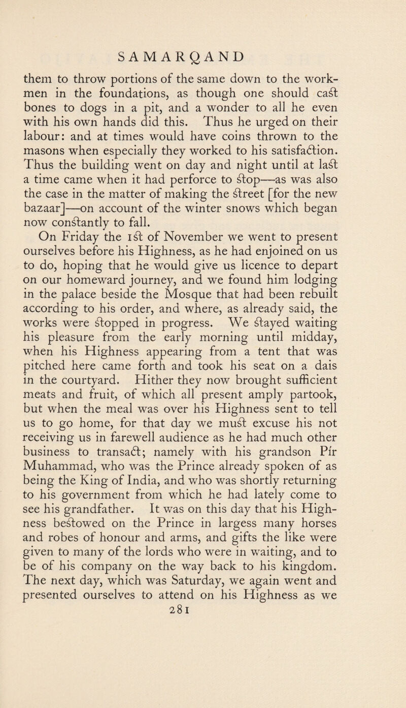 them to throw portions of the same down to the work¬ men in the foundations, as though one should ca¿f bones to dogs in a pit, and a wonder to all he even with his own hands did this. Thus he urged on their labour: and at times would have coins thrown to the masons when especially they worked to his satisfaction. Thus the building went on day and night until at la¿t a time came when it had perforce to ¿top—as was also the case in the matter of making the ¿treet [for the new bazaar]—on account of the winter snows which began now constantly to fall. On Friday the iát of November we went to present ourselves before his Highness, as he had enjoined on us to do, hoping that he would give us licence to depart on our homeward journey, and we found him lodging in the palace beside the Mosque that had been rebuilt according to his order, and where, as already said, the works were ¿topped in progress. We Stayed waiting his pleasure from the early morning until midday, when his Highness appearing from a tent that was pitched here came forth and took his seat on a dais in the courtyard. Hither they now brought sufficient meats and fruit, of which all present amply partook, but when the meal was over his Highness sent to tell us to go home, for that day we muSf excuse his not receiving us in farewell audience as he had much other business to transad; namely with his grandson Pir Muhammad, who was the Prince already spoken of as being the King of India, and who was shortly returning to his government from which he had lately come to see his grandfather. It was on this day that his High¬ ness be¿Iowed on the Prince in largess many horses and robes of honour and arms, and gifts the like were given to many of the lords who were in waiting, and to be of his company on the way back to his kingdom. The next day, which was Saturday, we again went and presented ourselves to attend on his Highness as we