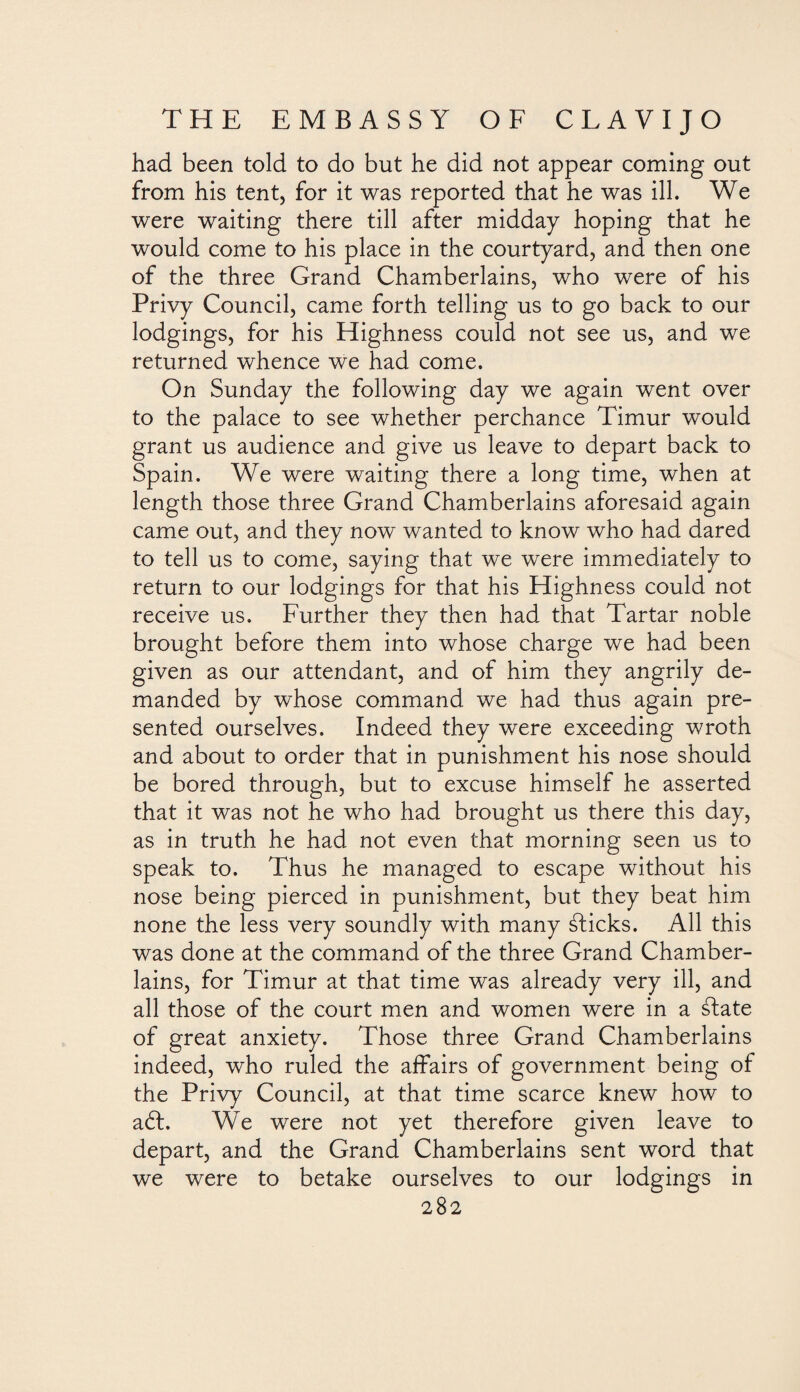 had been told to do but he did not appear coming out from his tent, for it was reported that he was ill. We were waiting there till after midday hoping that he would come to his place in the courtyard, and then one of the three Grand Chamberlains, who were of his Privy Council, came forth telling us to go back to our lodgings, for his Highness could not see us, and we returned whence we had come. On Sunday the following day we again went over to the palace to see whether perchance Timur would grant us audience and give us leave to depart back to Spain. We were waiting there a long time, when at length those three Grand Chamberlains aforesaid again came out, and they now wanted to know who had dared to tell us to come, saying that we were immediately to return to our lodgings for that his Highness could not receive us. Further they then had that Tartar noble brought before them into whose charge we had been given as our attendant, and of him they angrily de¬ manded by whose command we had thus again pre¬ sented ourselves. Indeed they were exceeding wroth and about to order that in punishment his nose should be bored through, but to excuse himself he asserted that it was not he who had brought us there this day, as in truth he had not even that morning seen us to speak to. Thus he managed to escape without his nose being pierced in punishment, but they beat him none the less very soundly with many ¿licks. All this was done at the command of the three Grand Chamber¬ lains, for Timur at that time was already very ill, and all those of the court men and women were in a ¿late of great anxiety. Those three Grand Chamberlains indeed, who ruled the affairs of government being of the Privy Council, at that time scarce knew how to aól. We were not yet therefore given leave to depart, and the Grand Chamberlains sent word that we were to betake ourselves to our lodgings in