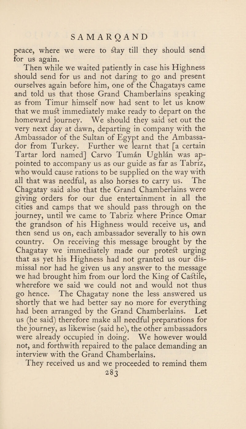 peace, where we were to átay till they should send for us again. Then while we waited patiently in case his Highness should send for us and not daring to go and present ourselves again before him, one of the Chagatays came and told us that those Grand Chamberlains speaking as from Timur himself now had sent to let us know that we mud immediately make ready to depart on the homeward journey. We should they said set out the very next day at dawn, departing in company with the Ambassador of the Sultan of Egypt and the Ambassa¬ dor from Turkey. Further we learnt that [a certain Tartar lord named] Carvo Tumán Ughlán was ap¬ pointed to accompany us as our guide as far as Tabriz, who would cause rations to be supplied on the way with all that was needful, as also horses to carry us. The Chagatay said also that the Grand Chamberlains were giving orders for our due entertainment in all the cities and camps that we should pass through on the journey, until we came to Tabriz where Prince Omar the grandson of his Highness would receive us, and then send us on, each ambassador severally to his own country. On receiving this message brought by the Chagatay we immediately made our protect urging that as yet his Highness had not granted us our dis¬ missal nor had he given us any answer to the message we had brought him from our lord the King of Caálile, wherefore we said we could not and would not thus go hence. The Chagatay none the less answered us shortly that we had better say no more for everything had been arranged by the Grand Chamberlains. Let us (he said) therefore make all needful preparations for the journey, as likewise (said he), the other ambassadors were already occupied in doing. We however would not, and forthwith repaired to the palace demanding an interview with the Grand Chamberlains. They received us and we proceeded to remind them