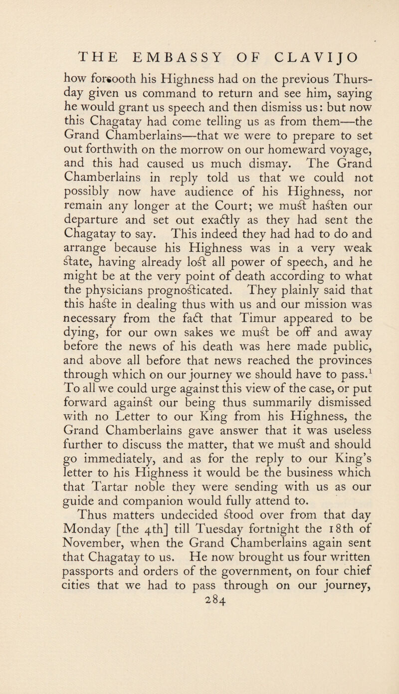 how forsooth his Highness had on the previous Thurs¬ day given us command to return and see him, saying he would grant us speech and then dismiss us: but now this Chagatay had come telling us as from them—the Grand Chamberlains—that we were to prepare to set out forthwith on the morrow on our homeward voyage, and this had caused us much dismay. The Grand Chamberlains in reply told us that we could not possibly now have audience of his Highness, nor remain any longer at the Court; we mu¿t hasten our departure and set out exactly as they had sent the Chagatay to say. This indeed they had had to do and arrange because his Highness was in a very weak ¿late, having already loál all power of speech, and he might be at the very point of death according to what the physicians prognoálicated. They plainly said that this haále in dealing thus with us and our mission was necessary from the fadt that Timur appeared to be dying, for our own sakes we mud be off and away before the news of his death was here made public, and above all before that news reached the provinces through which on our journey we should have to pass.1 To all we could urge against this view of the case, or put forward againál our being thus summarily dismissed with no Letter to our King from his Highness, the Grand Chamberlains gave answer that it was useless further to discuss the matter, that w~e mud and should go immediately, and as for the reply to our King’s letter to his Highness it would be the business which that Tartar noble they were sending with us as our guide and companion would fully attend to. Thus matters undecided ¿lood over from that day Monday [the 4th] till Tuesday fortnight the 18th of November, when the Grand Chamberlains again sent that Chagatay to us. He now brought us four written passports and orders of the government, on four chief cities that we had to pass through on our journey,