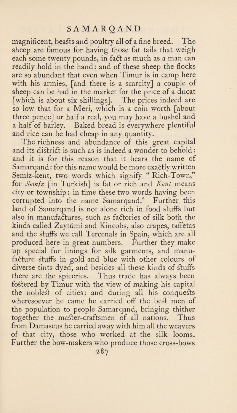 magnificent, bea¿ls and poultry all of a fine breed. The sheep are famous for having those fat tails that weigh each some twenty pounds, in faCt as much as a man can readily hold in the hand: and of these sheep the flocks are so abundant that even when Timur is in camp here with his armies, [and there is a scarcity] a couple of sheep can be had in the market for the price of a ducat [which is about six shillings]. The prices indeed are so low that for a Meri, which is a coin worth [about three pence] or half a real, you may have a bushel and a half of barley. Baked bread is everywhere plentiful and rice can be had cheap in any quantity. The richness and abundance of this great capital and its di¿lri& is such as is indeed a wonder to behold: and it is for this reason that it bears the name of Samarqand: for this name would be more exaClly written Semiz-kent, two words which signify “ Rich-Town,” for Semiz [in Turkish] is fat or rich and Kent means city or township: in time these two words having been corrupted into the name Samarqand.2 Further this land of Samarqand is not alone rich in food ¿luff's but also in manufactures, such as factories of silk both the kinds called Zaytumi and Kincobs, also crapes, taffetas and the ¿luffs we call Tercenals in Spain, which are all produced here in great numbers. Further they make up special fur linings for silk garments, and manu¬ facture ¿luffs in gold and blue with other colours of diverse tints dved, and besides all these kinds of ¿luffs there are the spiceries. Thus trade has always been fo¿lered by Timur with the view of making his capital the noble¿l of cities: and during all his conque¿ls wheresoever he came he carried off the be¿l men of the population to people Samarqand, bringing thither together the ma¿ler-craftsmen of all nations. Thus from Damascus he carried away with him all the weavers of that city, those who worked at the silk looms. Further the bow-makers who produce those cross-bows