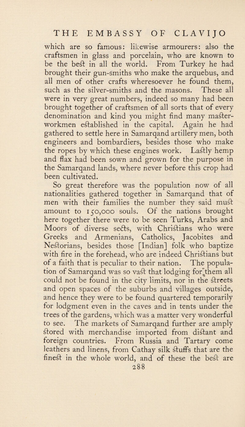 which are so famous: likewise armourers: also the craftsmen in glass and porcelain, who are known to be the beSt in all the world. From Turkey he had brought their gun-smiths who make the arquebus, and all men of other crafts wheresoever he found them, such as the silver-smiths and the masons. These all were in very great numbers, indeed so many had been brought together of craftsmen of all sorts that of every denomination and kind you might find many master- workmen established in the capital. Again he had gathered to settle here in Samarqand artillery men, both engineers and bombardiers, besides those who make the ropes by which these engines work. LaStly hemp and flax had been sown and grown for the purpose in the Samarqand lands, where never before this crop had been cultivated. So great therefore was the population now of all nationalities gathered together in Samarqand that of men with their families the number they said must amount to 150,000 souls. Of the nations brought here together there were to be seen Turks, Arabs and Moors of diverse sebts, with Christians who were Greeks and Armenians, Catholics, Jacobites and NeStorians, besides those [Indian] folk who baptize with fire in the forehead, who are indeed Christians but of a faith that is peculiar to their nation. The popula¬ tion of Samarqand was so vaSt that lodging forYhem all could not be found in the city limits, nor in the Streets and open spaces of the suburbs and villages outside, and hence they were to be found quartered temporarily for lodgment even in the caves and in tents under the trees of the gardens, which was a matter very wonderful to see. The markets of Samarqand further are amply Stored with merchandise imported from distant and foreign countries. From Russia and Tartary come leathers and linens, from Cathay silk Stuffs that are the fineSt in the whole world, and of these the beSt are
