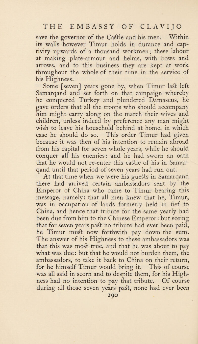 save the governor of the Ca&le and his men. Within its walls however Timur holds in durance and cap¬ tivity upwards of a thousand workmen; these labour at making plate-armour and helms, with bows and arrows, and to this business they are kept at work throughout the whole of their time in the service of his Highness. Some [seven] years gone by, when Timur laát left Samarqand and set forth on that campaign whereby he conquered Turkey and plundered Damascus, he gave orders that all the troops who should accompany him might carry along on the march their wives and children, unless indeed by preference any man might wish to leave his household behind at home, in which case he should do so. This order Timur had given because it was then of his intention to remain abroad from his capital for seven whole years, while he should conquer all his enemies: and he had sworn an oath that he would not re-enter this caáfle of his in Samar¬ qand until that period of seven years had run out. At that time when we were his gueáfs in Samarqand there had arrived certain ambassadors sent by the Emperor of China who came to Timur bearing this message, namely: that all men knew that he, Timur, was in occupation of lands formerly held in fief to China, and hence that tribute for the same yearly had been due from him to the Chinese Emperor: but seeing that for seven years paáf no tribute had ever been paid, he Timur mud now forthwith pay down the sum. The answer of his Highness to these ambassadors was that this was moát true, and that he was about to pay what was due: but that he would not burden them, the ambassadors, to take it back to China on their return, for he himself Timur would bring it. This of course was all said in scorn and to despite them, for his High¬ ness had no intention to pay that tribute. Of course during all those seven years paát, none had ever been