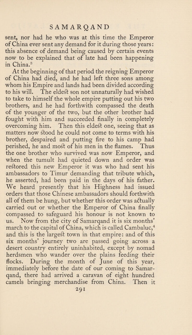 sent, nor had he who was at this time the Emperor of China ever sent any demand for it during those years: this absence of demand being caused by certain events now to be explained that of late had been happening in China.3 At the beginning of that period the reigning Emperor of China had died, and he had left three sons among whom his Empire and lands had been divided according to his will. The eldest son not unnaturally had wished to take to himself the whole empire putting out his two brothers, and he had forthwith compassed the death of the younger of the two, but the other brother had fought with him and succeeded finally in completely overcoming him. Then this eldeát one, seeing that as matters now áfood he could not come to terms with his brother, despaired and putting fire to his camp had perished, he and mosd of his men in the flames. Thus the one brother who survived was now Emperor, and when the tumult had quieted down and order was restored this new Emperor it was who had sent his ambassadors to Timur demanding that tribute which, he asserted, had been paid in the days of his father. We heard presently that his Highness had issued orders that those Chinese ambassadors should forthwith all of them be hung, but whether this order was adhially carried out or whether the Emperor of China finally compassed to safeguard his honour is not known to us. Now from the city of Samarqand it is six months' march to the capital of China, which is called Cambaluc,4 and this is the largeáf town in that empire: and of this six months’ journey two are passed going across a desert country entirely uninhabited, except by nomad herdsmen who wander over the plains feeding their flocks. During the month of June of this year, immediately before the date of our coming to Samar¬ qand, there had arrived a caravan of eight hundred camels bringing merchandise from China. Then it