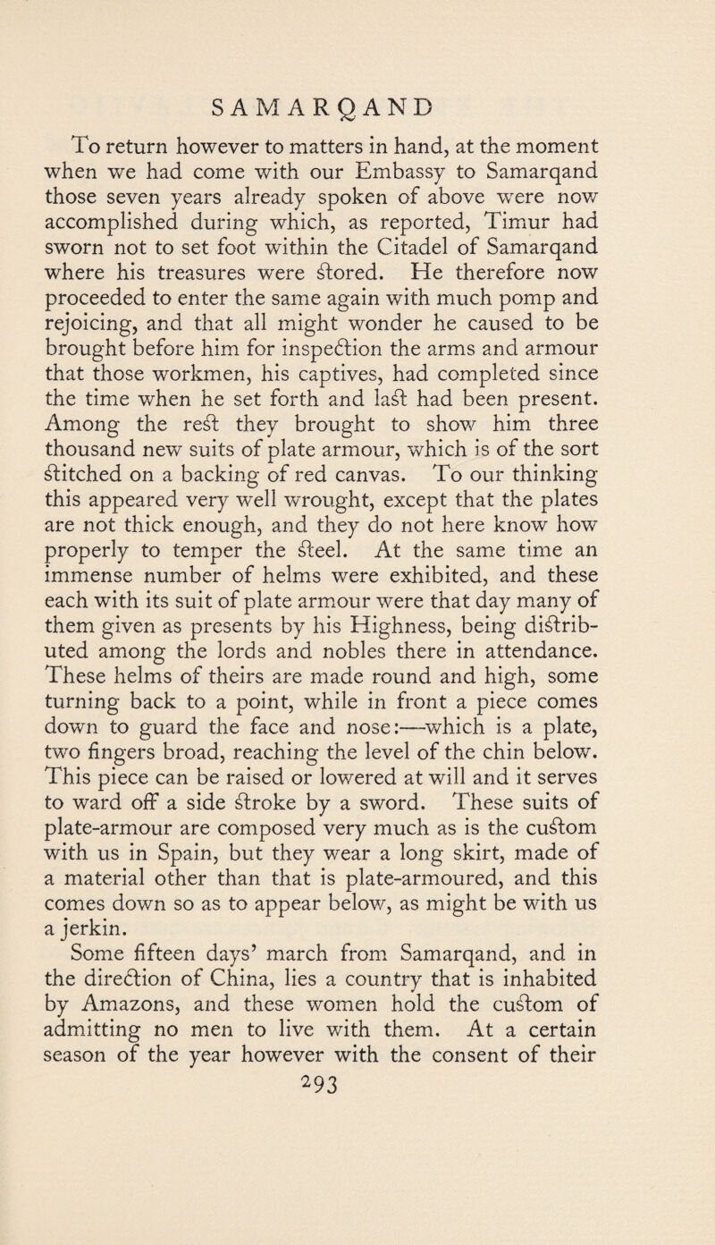 To return however to matters in hand, at the moment when we had come with our Embassy to Samarqand those seven years already spoken of above wrere now accomplished during which, as reported, Timur had sworn not to set foot within the Citadel of Samarqand where his treasures were stored. He therefore now proceeded to enter the same again with much pomp and rejoicing, and that all might wonder he caused to be brought before him for inspection the arms and armour that those workmen, his captives, had completed since the time when he set forth and laát had been present. Among the resd they brought to show him three thousand new suits of plate armour, which is of the sort Pitched on a backing of red canvas. To our thinking this appeared very well wrought, except that the plates are not thick enough, and they do not here know how properly to temper the ¿feel. At the same time an immense number of helms were exhibited, and these each with its suit of plate armour were that day many of them given as presents by his Highness, being distrib¬ uted among the lords and nobles there in attendance. These helms of theirs are made round and high, some turning back to a point, while in front a piece comes down to guard the face and nose:—which is a plate, two fingers broad, reaching the level of the chin below. This piece can be raised or lowered at will and it serves to ward off a side Stroke by a sword. These suits of plate-armour are composed very much as is the cuStom with us in Spain, but they wear a long skirt, made of a material other than that is plate-armoured, and this comes down so as to appear below, as might be with us a jerkin. Some fifteen days’ march from Samarqand, and in the direction of China, lies a country that is inhabited by Amazons, and these women hold the custom of admitting no men to live with them. At a certain season of the year however with the consent of their