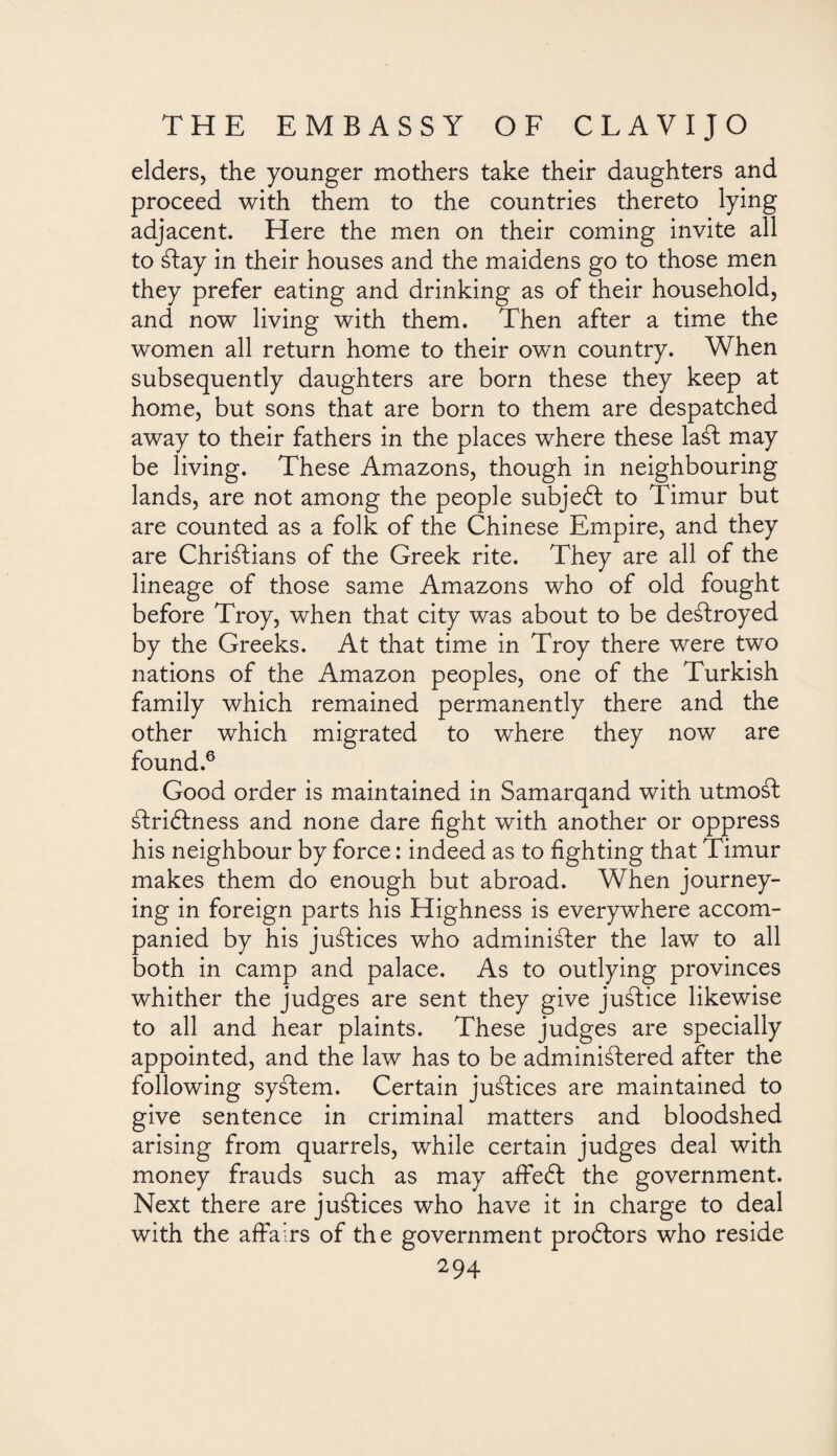 elders, the younger mothers take their daughters and proceed with them to the countries thereto lying adjacent. Here the men on their coming invite all to ¿lay in their houses and the maidens go to those men they prefer eating and drinking as of their household, and now living with them. Then after a time the women all return home to their own country. When subsequently daughters are born these they keep at home, but sons that are born to them are despatched away to their fathers in the places where these laSt may be living. These Amazons, though in neighbouring lands, are not among the people subjebl to Timur but are counted as a folk of the Chinese Empire, and they are Christians of the Greek rite. They are all of the lineage of those same Amazons who of old fought before Troy, when that city was about to be destroyed by the Greeks. At that time in Troy there were two nations of the Amazon peoples, one of the Turkish family which remained permanently there and the other which migrated to where they now are found.6 Good order is maintained in Samarqand with utmost StriSlness and none dare fight with another or oppress his neighbour by force: indeed as to fighting that Timur makes them do enough but abroad. When journey¬ ing in foreign parts his Highness is everywhere accom¬ panied by his justices who administer the law to all both in camp and palace. As to outlying provinces whither the judges are sent they give juStice likewise to all and hear plaints. These judges are specially appointed, and the law has to be administered after the following syStem. Certain juStices are maintained to give sentence in criminal matters and bloodshed arising from quarrels, while certain judges deal with money frauds such as may affieól the government. Next there are juStices who have it in charge to deal with the affairs of the government proólors who reside