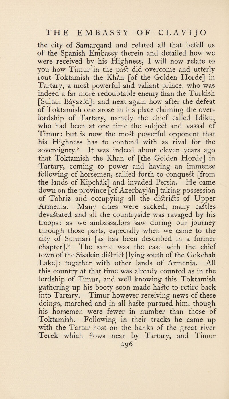 the city of Samarqand and related all that befell us of the Spanish Embassy therein and detailed how we were received by his Highness, I will now relate to you how Timur in the paát did overcome and utterly rout Toktamish the Khán [of the Golden Horde] in Tartary, a moál powerful and valiant prince, who was indeed a far more redoubtable enemy than the Turkish [Sultan Báyazíd]: and next again how after the defeat of Toktamish one arose in his place claiming the over¬ lordship of Tartary, namely the chief called Idiku, who had been at one time the subject and vassal of Timur: but is now the moát powerful opponent that his Highness has to contend with as rival for the sovereignty.8 It was indeed about eleven years ago that Toktamish the Khan of [the Golden Horde] in Tartary, coming to power and having an immense following of horsemen, sallied forth to conquest [from the lands of Kipchák] and invaded Persia. He came down on the province [of Azerbayján] taking possession of Tabriz and occupying all the diálrifts of Upper Armenia. Many cities were sacked, many cables devastated and all the countryside was ravaged by his troops: as we ambassadors saw during our journey through those parts, especially when we came to the city of Surmari [as has been described in a former chapter].9 The same was the case with the chief town of the Sisakán diátrift [lying south of the Gokchah Lake]: together with other lands of Armenia. All this country at that time was already counted as in the lordship of Timur, and well knowing this Toktamish gathering up his booty soon made liable to retire back into Tartary. Timur however receiving news of these doings, marched and in all haáfe pursued him, though his horsemen were fewer in number than those of Toktamish. Following in their tracks he came up with the Tartar host on the banks of the great river Terek which flows near by Tartary, and Timur
