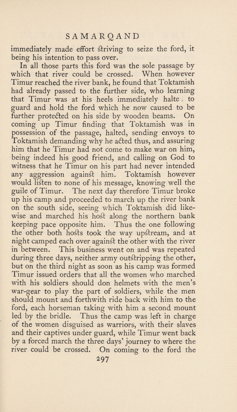 immediately made effort driving to seize the ford, it being his intention to pass over. In all those parts this ford was the sole passage by which that river could be crossed. When however Timur reached the river bank, he found that Toktamish had already passed to the further side, who learning that Timur was at his heels immediately halter to guard and hold the ford which he now caused to be further protected on his side by wooden beams. On coming up Timur finding that Toktamish was in possession of the passage, halted, sending envoys to Toktamish demanding why he adled thus, and assuring him that he Timur had not come to make war on him, being indeed his good friend, and calling on God to witness that he Timur on his part had never intended any aggression againál him. Toktamish however would Hálen to none of his message, knowing well the guile of Timur. The next day therefore Timur broke up his camp and proceeded to march up the river bank on the south side, seeing which Toktamish did like¬ wise and marched his hoál along the northern bank keeping pace opposite him. Thus the one following the other both hosds took the way upálream, and at night camped each over againál the other with the river in between. This business went on and was repeated during three days, neither army outálripping the other, but on the third night as soon as his camp was formed Timur issued orders that all the women who marched with his soldiers should don helmets with the men’s war-gear to play the part of soldiers, while the men should mount and forthwith ride back with him to the ford, each horseman taking with him a second mount led by the bridle. Thus the camp was left in charge of the women disguised as warriors, with their slaves and their captives under guard, while Timur went back by a forced march the three days’ journey to where the river could be crossed. On comino: to the ford the