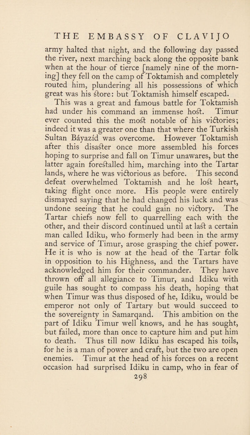 army halted that night, and the following day passed the river, next marching back along the opposite bank when at the hour of tierce [namely nine of the morn¬ ing] they fell on the camp of Toktamish and completely routed him, plundering all his possessions of which great was his ¿lore: but Toktamish himself escaped. This was a great and famous battle for Toktamish had under his command an immense hoál. Timur ever counted this the mod notable of his victories; indeed it was a greater one than that where the Turkish Sultan Báyazíd was overcome. However Toktamish after this disaáler once more assembled his forces hoping to surprise and fall on Timur unawares, but the latter again foreálalled him, marching into the Tartar lands, where he was victorious as before. This second defeat overwhelmed Toktamish and he lo¿l heart, taking flight once more. His people were entirely dismayed saying that he had changed his luck and was undone seeing that he could gain no viClory. The Tartar chiefs now fell to quarrelling each with the other, and their discord continued until at la¿l a certain man called Idiku, who formerly had been in the army and service of Timur, arose grasping the chief power. He it is who is now at the head of the Tartar folk in opposition to his Highness, and the Tartars have acknowledged him for their commander. They have thrown off all allegiance to Timur, and Idiku with guile has sought to compass his death, hoping that when Timur was thus disposed of he, Idiku, would be emperor not only of Tartary but would succeed to the sovereignty in Samarqand. This ambition on the part of Idiku Timur well knows, and he has sought, but failed, more than once to capture him and put him to death. Thus till now Idiku has escaped his toils, for he is a man of power and craft, but the two are open enemies. Timur at the head of his forces on a recent occasion had surprised Idiku in camp, who in fear of
