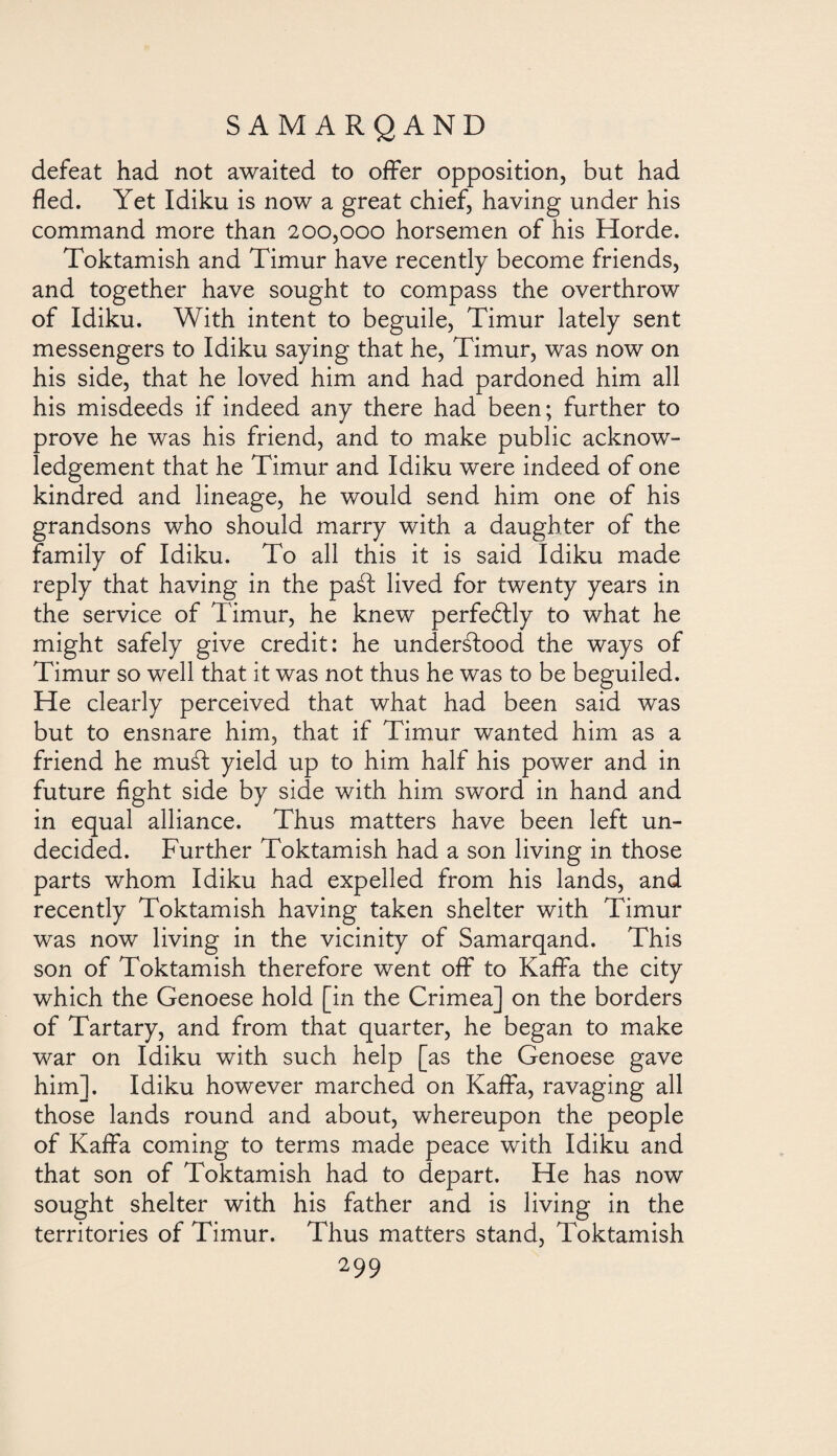defeat had not awaited to offer opposition, but had fled. Yet Idiku is now a great chief, having under his command more than 200,000 horsemen of his Horde. Toktamish and Timur have recently become friends, and together have sought to compass the overthrow of Idiku. With intent to beguile, Timur lately sent messengers to Idiku saying that he, Timur, was now on his side, that he loved him and had pardoned him all his misdeeds if indeed any there had been; further to prove he was his friend, and to make public acknow¬ ledgement that he Timur and Idiku were indeed of one kindred and lineage, he would send him one of his grandsons who should marry with a daughter of the family of Idiku. To all this it is said Idiku made reply that having in the paát lived for twenty years in the service of Timur, he knew perfectly to what he might safely give credit: he underálood the ways of Timur so well that it was not thus he was to be beguiled. He clearly perceived that what had been said was but to ensnare him, that if Timur wanted him as a friend he musd yield up to him half his power and in future fight side by side with him sword in hand and in equal alliance. Thus matters have been left un¬ decided. Further Toktamish had a son living in those parts whom Idiku had expelled from his lands, and recently Toktamish having taken shelter with Timur was now living in the vicinity of Samarqand. This son of Toktamish therefore went off to Kaffa the city which the Genoese hold [in the Crimea] on the borders of Tartary, and from that quarter, he began to make war on Idiku with such help [as the Genoese gave him]. Idiku however marched on Kaffa, ravaging all those lands round and about, whereupon the people of Kaffa coming to terms made peace with Idiku and that son of Toktamish had to depart. He has now sought shelter with his father and is living in the territories of Timur. Thus matters stand, Toktamish