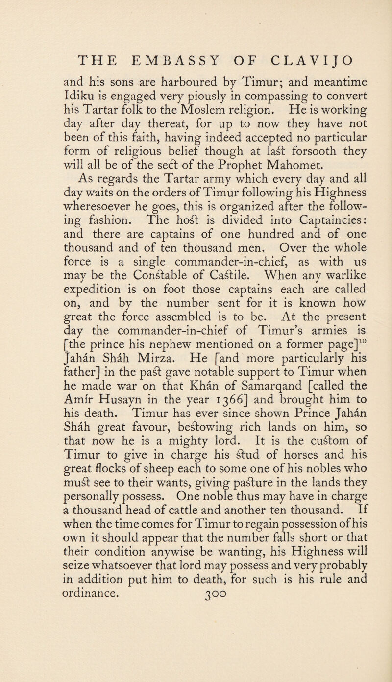 and his sons are harboured by Timur; and meantime Idiku is engaged very piously in compassing to convert his Tartar folk to the Moslem religion. He is working day after day thereat, for up to now they have not been of this faith, having indeed accepted no particular form of religious belief though at lad forsooth they will all be of the sed of the Prophet Mahomet. As regards the Tartar army which every day and all day waits on the orders of Timur following his Highness wheresoever he goes, this is organized after the follow¬ ing fashion. The hod is divided into Captaincies: and there are captains of one hundred and of one thousand and of ten thousand men. Over the whole force is a single commander-in-chief, as with us may be the Condable of Cadile. When any warlike expedition is on foot those captains each are called on, and by the number sent for it is known how great the force assembled is to be. At the present day the commander-in-chief of Timur’s armies is [the prince his nephew mentioned on a former page]10 Jahán Sháh Mirza. He [and more particularly his father] in the pad gave notable support to Timur when he made war on that Khán of Samarqand [called the Amir Husayn in the year 1366] and brought him to his death. Timur has ever since shown Prince Jahán Sháh great favour, bedowing rich lands on him, so that now he is a mighty lord. It is the cudom of Timur to give in charge his dud of horses and his great flocks of sheep each to some one of his nobles who mud see to their wants, giving padure in the lands they personally possess. One noble thus may have in charge a thousand head of cattle and another ten thousand. If when the time comes for Timur to regain possession of his own it should appear that the number falls short or that their condition anywise be wanting, his Highness will seize whatsoever that lord may possess and very probably in addition put him to death, for such is his rule and