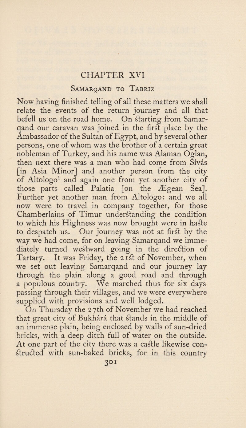 CHAPTER XVI Samarqand to Tabriz Now having finished telling of all these matters we shall relate the events of the return journey and all that befell us on the road home. On ¿farting from Samar¬ qand our caravan v/as joined in the firSt place by the Ambassador of the Sultan of Egypt, and by several other persons, one of whom was the brother of a certain great nobleman of Turkey, and his name was Alaman Oglan, then next there was a man who had come from Sívás [in Asia Minor] and another person from the city of Altologo1 and again one from yet another city of those parts called Palatia [on the Aegean Sea], Further yet another man from Altologo: and we all now were to travel in company together, for those Chamberlains of Timur understanding the condition to which his Highness was now brought were in haSte to despatch us. Our journey was not at firát by the way we had come, for on leaving Samarqand we imme¬ diately turned weátward going in the direótion of Tartary. It was Friday, the 21 St of November, when we set out leaving Samarqand and our journey lay through the plain along a good road and through a populous country. We marched thus for six days passing through their villages, and we were everywhere supplied with provisions and well lodged. On Thursday the 27th of November we had reached that great city of Bukhárá that Stands in the middle of an immense plain, being enclosed by walls of sun-dried bricks, with a deep ditch full of water on the outside. At one part of the city there was a caStle likewise con- Stru6ted with sun-baked bricks, for in this country 3o1