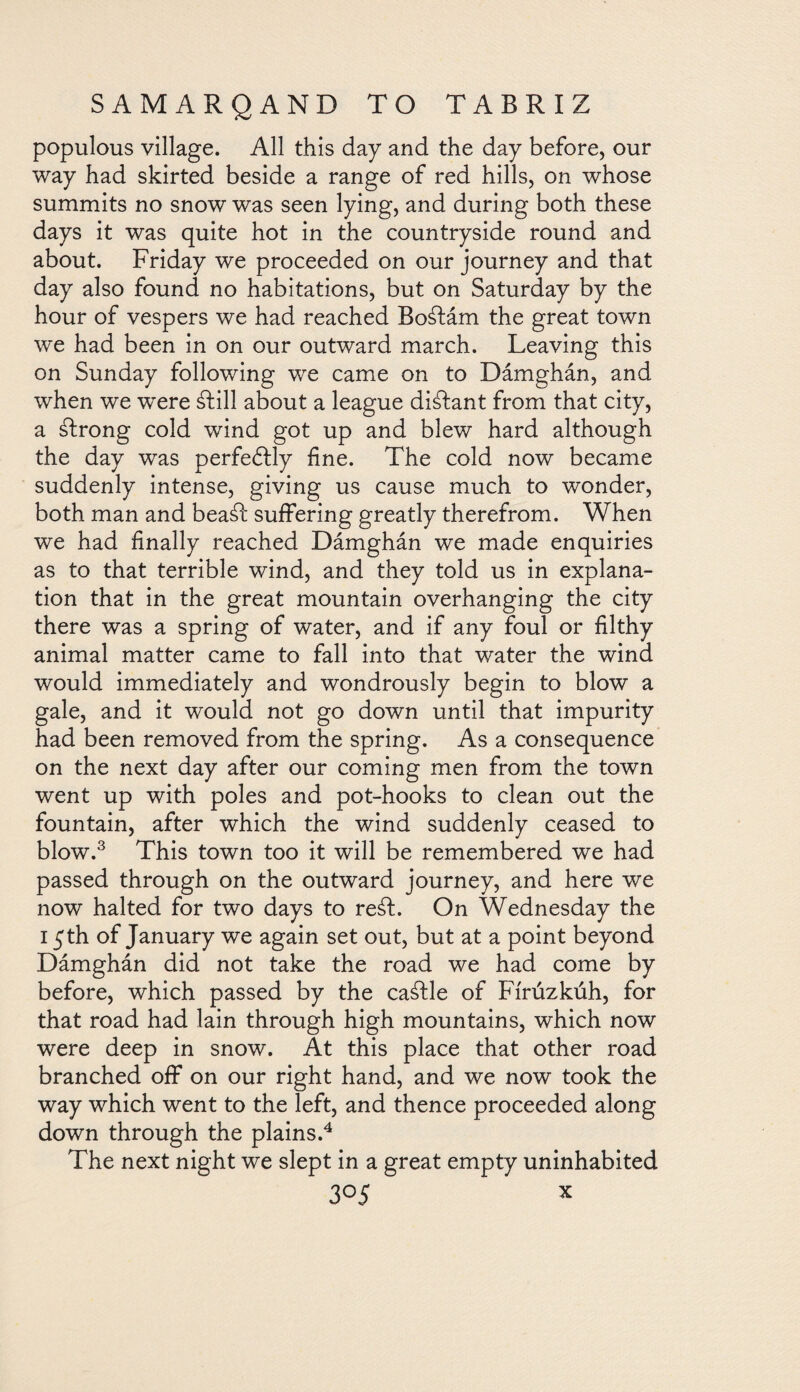 populous village. All this day and the day before, our way had skirted beside a range of red hills, on whose summits no snow was seen lying, and during both these days it was quite hot in the countryside round and about. Friday we proceeded on our journey and that day also found no habitations, but on Saturday by the hour of vespers we had reached Boáiám the great town we had been in on our outward march. Leaving this on Sunday following we came on to Dámghán, and when we were ¿Iill about a league distant from that city, a álrong cold wind got up and blew hard although the day was perfectly fine. The cold now became suddenly intense, giving us cause much to wonder, both man and beaál suffering greatly therefrom. When we had finally reached Dámghán we made enquiries as to that terrible wind, and they told us in explana¬ tion that in the great mountain overhanging the city there was a spring of water, and if any foul or filthy animal matter came to fall into that water the wind would immediately and wondrously begin to blow a gale, and it would not go down until that impurity had been removed from the spring. As a consequence on the next day after our coming men from the town went up with poles and pot-hooks to clean out the fountain, after which the wind suddenly ceased to blow.3 This town too it will be remembered we had passed through on the outward journey, and here we now halted for two days to reát. On Wednesday the 15th of January we again set out, but at a point beyond Dámghán did not take the road we had come by before, which passed by the caálle of Fírúzkúh, for that road had lain through high mountains, which now were deep in snow. At this place that other road branched off on our right hand, and we now took the way which went to the left, and thence proceeded along down through the plains.4 The next night we slept in a great empty uninhabited