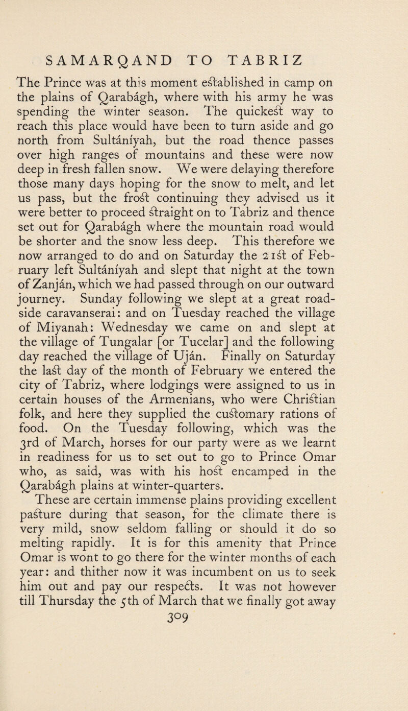 The Prince was at this moment established in camp on the plains of Qarabágh, where with his army he was spending the winter season. The quickest way to reach this place would have been to turn aside and go north from Sultáníyah, but the road thence passes over high ranges of mountains and these were now deep in fresh fallen snow. We were delaying therefore those many days hoping for the snow to melt, and let us pass, but the froSt continuing they advised us it were better to proceed Straight on to Tabriz and thence set out for Qarabágh where the mountain road would be shorter and the snow less deep. This therefore we now arranged to do and on Saturday the 21 St of Feb¬ ruary left Sultáníyah and slept that night at the town of Zanján, which we had passed through on our outward journey. Sunday following we slept at a great road¬ side caravanserai: and on Tuesday reached the village of Miyanah: Wednesday we came on and slept at the village of Tungalar [or Tucelar] and the following day reached the village of Uján. Finally on Saturday the laSt day of the month of February we entered the city of Tabriz, where lodgings were assigned to us in certain houses of the Armenians, who were Christian folk, and here they supplied the cuStomary rations of food. On the Tuesday following, which was the 3rd of March, horses for our party were as we learnt in readiness for us to set out to go to Prince Omar who, as said, was with his hoSt encamped in the Qarabágh plains at winter-quarters. These are certain immense plains providing excellent paSture during that season, for the climate there is very mild, snow seldom falling or should it do so melting rapidly. It is for this amenity that Prince Omar is wont to go there for the winter months of each year: and thither now it was incumbent on us to seek him out and pay our respeóds. It was not however till Thursday the 5th of March that we finally got away 3°9