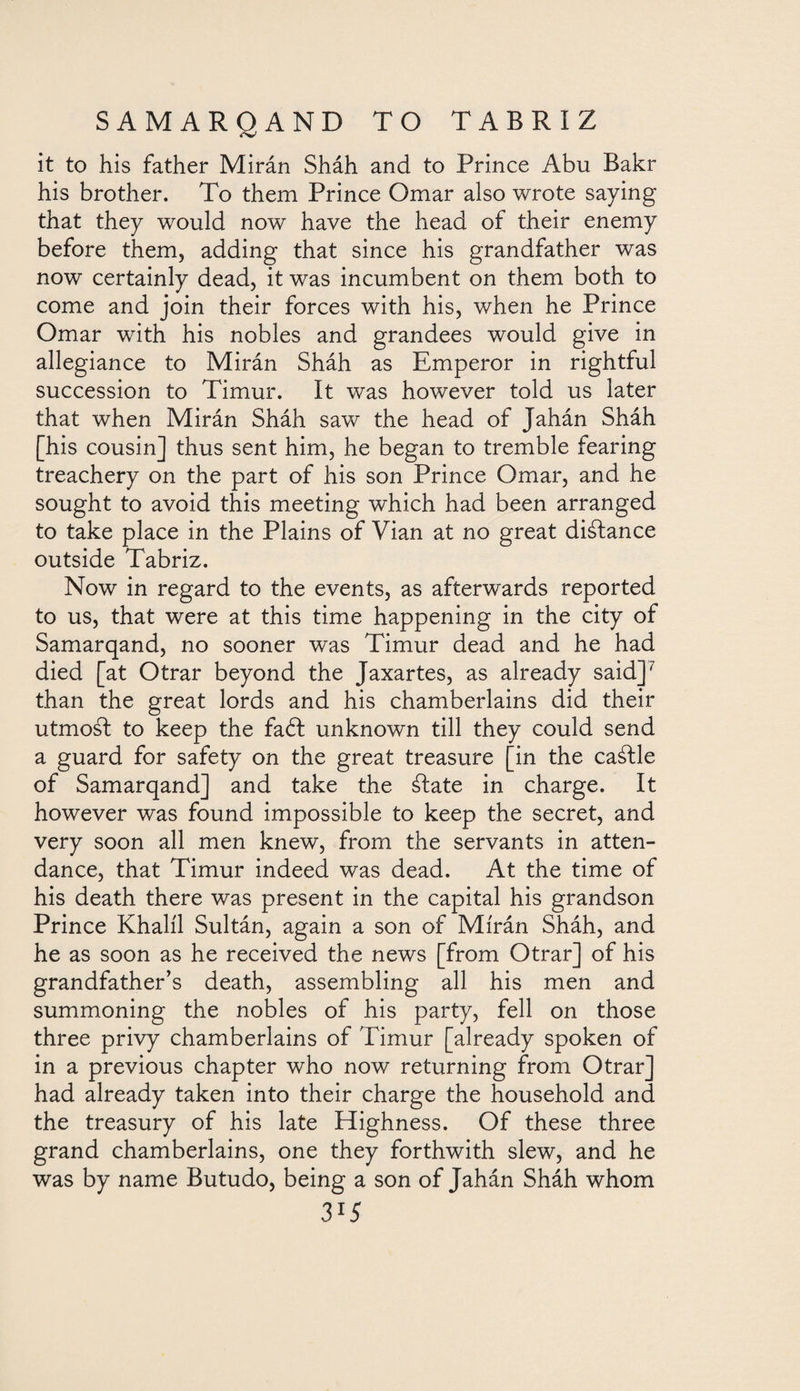 it to his father Mirán Sháh and to Prince Abu Bakr his brother. To them Prince Omar also wrote saying that they would now have the head of their enemy before them, adding that since his grandfather was now certainly dead, it was incumbent on them both to come and join their forces with his, when he Prince Omar with his nobles and grandees would give in allegiance to Mirán Sháh as Emperor in rightful succession to Timur. It was however told us later that when Mirán Sháh saw the head of Jahán Sháh [his cousin] thus sent him, he began to tremble fearing treachery on the part of his son Prince Omar, and he sought to avoid this meeting which had been arranged to take place in the Plains of Vian at no great distance outside Tabriz. Now in regard to the events, as afterwards reported to us, that were at this time happening in the city of Samarqand, no sooner was Timur dead and he had died [at Otrar beyond the Jaxartes, as already said]7 than the great lords and his chamberlains did their utmoál to keep the faéf unknown till they could send a guard for safety on the great treasure [in the caáfle of Samarqand] and take the álate in charge. It however was found impossible to keep the secret, and very soon all men knew, from the servants in atten¬ dance, that Timur indeed was dead. At the time of his death there was present in the capital his grandson Prince Khalil Sultán, again a son of Mirán Sháh, and he as soon as he received the news [from Otrar] of his grandfather’s death, assembling all his men and summoning the nobles of his party, fell on those three privy chamberlains of Timur [already spoken of in a previous chapter who now returning from Otrar had already taken into their charge the household anc. the treasury of his late Highness. Of these three grand chamberlains, one they forthwith slew, and he was by name Butudo, being a son of Jahán Sháh whom 3*5