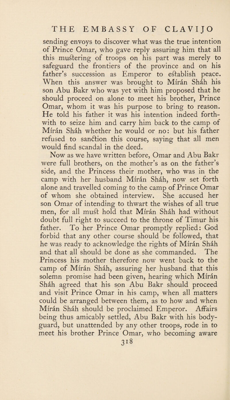sending envoys to discover what was the true intention of Prince Omar, who gave reply assuring him that all this mustering of troops on his part was merely to safeguard the frontiers of the province and on his father’s succession as Emperor to establish peace. When this answer was brought to Mírán Sháh his son Abu Bakr who was yet with him proposed that he should proceed on alone to meet his brother, Prince Omar, whom it was his purpose to bring to reason. He told his father it was his intention indeed forth¬ with to seize him and carry him back to the camp of Mírán Sháh whether he would or no: but his father refused to sanótion this course, saying that all men would find scandal in the deed. Now as we have written before, Omar and Abu Bakr were full brothers, on the mother’s as on the father’s side, and the Princess their mother, who was in the camp with her husband Mírán Sháh, now set forth alone and travelled coming to the camp of Prince Omar of whom she obtained interview. She accused her son Omar of intending to thwart the wishes of all true men, for all must hold that Mírán Sháh had without doubt full right to succeed to the throne of Timur his father. To her Prince Omar promptly replied: God forbid that any other course should be followed, that he was ready to acknowledge the rights of Mírán Sháh and that all should be done as she commanded. The Princess his mother therefore now went back to the camp of Mírán Sháh, assuring her husband that this solemn promise had been given, hearing which Mírán Sháh agreed that his son Abu Bakr should proceed and visit Prince Omar in his camp, when all matters could be arranged between them, as to how and when Mírán Sháh should be proclaimed Emperor. Affairs being thus amicably settled, Abu Bakr with his body¬ guard, but unattended by any other troops, rode in to meet his brother Prince Omar, who becoming aware