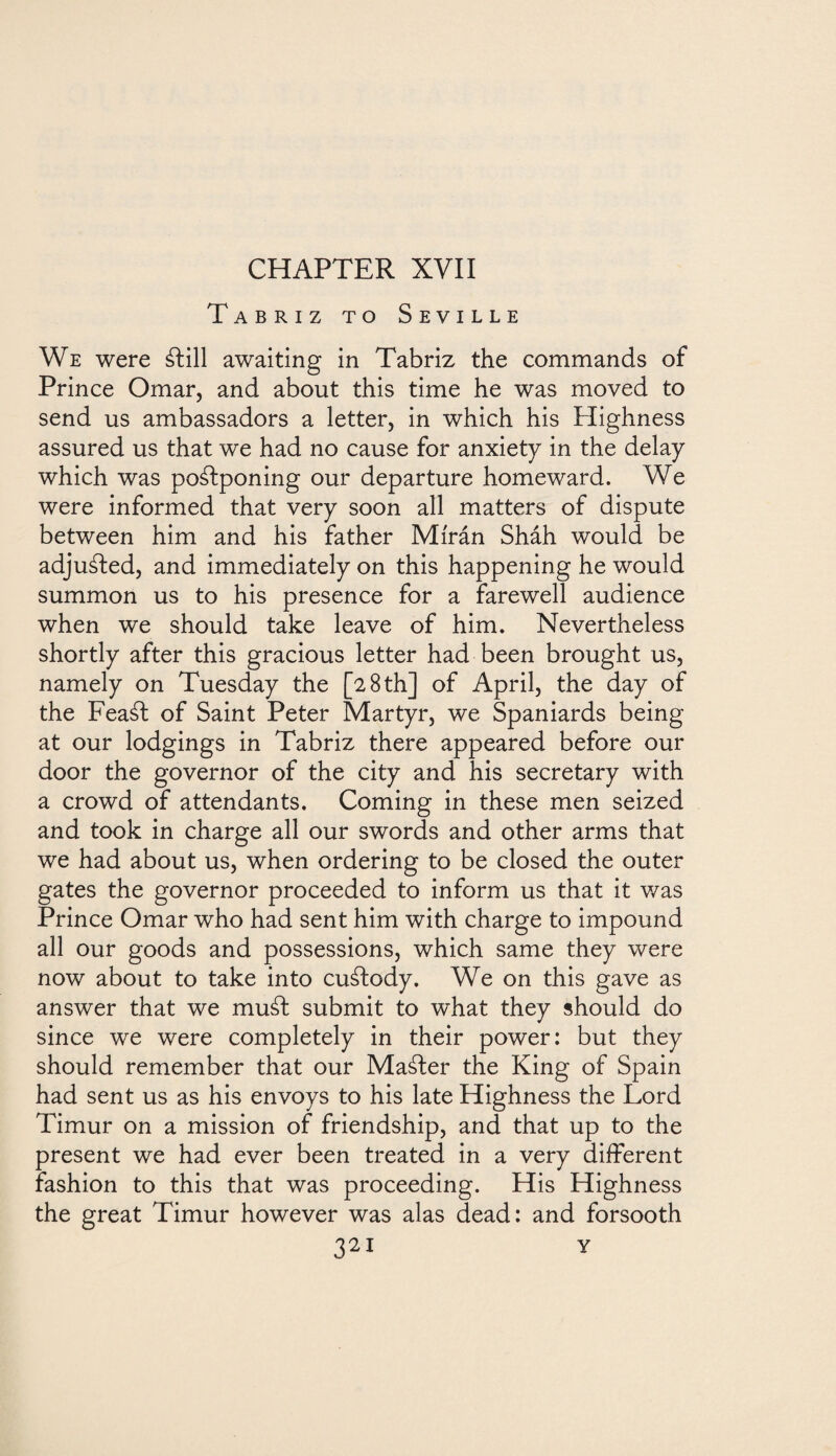 CHAPTER XVII Tabriz to Seville We were álill awaiting in Tabriz the commands of Prince Omar, and about this time he was moved to send us ambassadors a letter, in which his Plighness assured us that we had no cause for anxiety in the delay which was poálponing our departure homeward. We were informed that very soon all matters of dispute between him and his father Mírán Sháh would be adjusted, and immediately on this happening he would summon us to his presence for a farewell audience when we should take leave of him. Nevertheless shortly after this gracious letter had been brought us, namely on Tuesday the [28 th] of April, the day of the Feaál of Saint Peter Martyr, we Spaniards being at our lodgings in Tabriz there appeared before our door the governor of the city and his secretary with a crowd of attendants. Coming in these men seized and took in charge all our swords and other arms that we had about us, when ordering to be closed the outer gates the governor proceeded to inform us that it was Prince Omar who had sent him with charge to impound all our goods and possessions, which same they were now about to take into cuálody. We on this gave as answer that we muál submit to what they should do since we were completely in their power: but they should remember that our Maáfer the King of Spain had sent us as his envoys to his late Highness the Lord Timur on a mission of friendship, and that up to the present we had ever been treated in a very different fashion to this that was proceeding. His Highness the great Timur however was alas dead: and forsooth