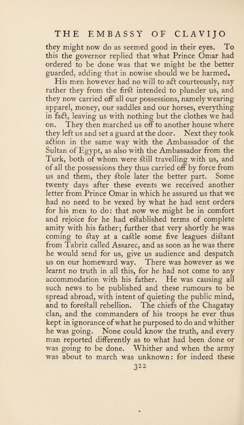 they might now do as seemed good in their eyes. To this the governor replied that what Prince Omar had ordered to be done was that we might be the better guarded, adding that in nowise should we be harmed. His men however had no will to aft courteously, nay rather they from the firSt intended to plunder us, and they now carried off all our possessions, namely wearing apparel, money, our saddles and our horses, everything in faft, leaving us with nothing but the clothes we had on. They then marched us off to another house where they left us and set a guard at the door. Next they took aftion in the same way with the Ambassador of the Sultan of Egypt, as also with the Ambassador from the Turk, both of whom were ¿fill travelling with us, and of all the possessions they thus carried off by force from us and them, they Stole later the better part. Some twenty days after these events we received another letter from Prince Omar in which he assured us that we had no need to be vexed by what he had sent orders for his men to do: that now we might be in comfort and rejoice for he had established terms of complete amity with his father; further that very shortly he was coming to Stay at a caStle some five leagues distant from Tabriz called Assarec, and as soon as he was there he would send for us, give us audience and despatch us on our homeward way. There was however as we learnt no truth in all this, for he had not come to any accommodation with his father. He was causing all such news to be published and these rumours to be spread abroad, with intent of quieting the public mind, and to forestall rebellion. The chiefs of the Chagatay clan, and the commanders of his troops he ever thus kept in ignorance of what he purposed to do and whither he was going. None could know the truth, and every man reported differently as to what had been done or was going to be done. Whither and when the army was about to march was unknown: for indeed these 322 *