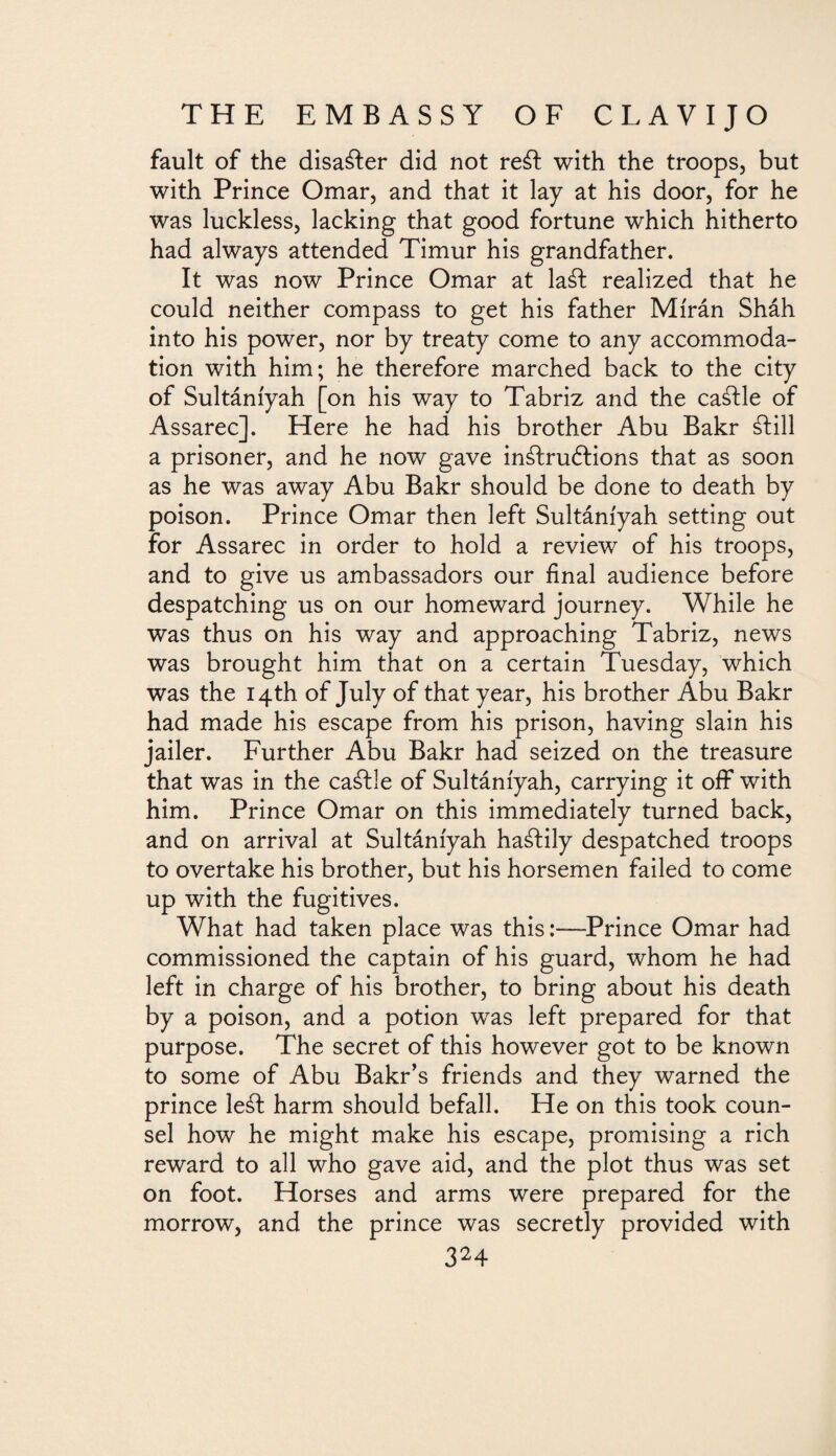 fault of the disaster did not reft with the troops, but with Prince Omar, and that it lay at his door, for he was luckless, lacking that good fortune which hitherto had always attended Timur his grandfather. It was now Prince Omar at laft realized that he could neither compass to get his father Mírán Sháh into his power, nor by treaty come to any accommoda¬ tion with him; he therefore marched back to the city of Sultáníyah [on his way to Tabriz and the caftle of Assarec]. Here he had his brother Abu Bakr ¿lili a prisoner, and he now gave inftruftions that as soon as he was away Abu Bakr should be done to death by poison. Prince Omar then left Sultáníyah setting out for Assarec in order to hold a review of his troops, and to give us ambassadors our final audience before despatching us on our homeward journey. While he was thus on his way and approaching Tabriz, news was brought him that on a certain Tuesday, which was the 14th of July of that year, his brother Abu Bakr had made his escape from his prison, having slain his jailer. Further Abu Bakr had seized on the treasure that was in the caftle of Sultáníyah, carrying it off with him. Prince Omar on this immediately turned back, and on arrival at Sultáníyah hastily despatched troops to overtake his brother, but his horsemen failed to come up with the fugitives. What had taken place was thisPrince Omar had commissioned the captain of his guard, whom he had left in charge of his brother, to bring about his death by a poison, and a potion was left prepared for that purpose. The secret of this however got to be known to some of Abu Bakr’s friends and they warned the prince left harm should befall. He on this took coun¬ sel how he might make his escape, promising a rich reward to all who gave aid, and the plot thus was set on foot. Horses and arms were prepared for the morrow, and the prince was secretly provided with