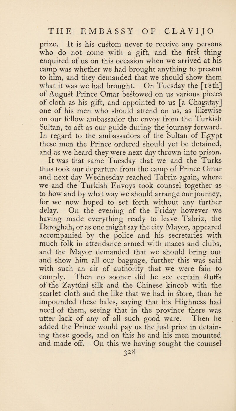 prize. It is his cuálom never to receive any persons who do not come with a gift, and the firál thing enquired of us on this occasion when we arrived at his camp was whether we had brought anything to present to him, and they demanded that we should show them what it was we had brought. On Tuesday the [ 18 th] of Auguál Prince Omar beálowed on us various pieces of cloth as his gift, and appointed to us [a Chagatay] one of his men who should attend on us, as likewise on our fellow ambassador the envoy from the Turkish Sultan, to aól as our guide during the journey forward. In regard to the ambassadors of the Sultan of Egypt these men the Prince ordered should yet be detained, and as we heard they were next day thrown into prison. It was that same Tuesday that we and the Turks thus took our departure from the camp of Prince Omar and next day Wednesday reached Tabriz again, where we and the Turkish Envoys took counsel together as to how and by what way we should arrange our journey, for we now hoped to set forth without any further delay. On the evening of the Friday however we having made everything ready to leave Tabriz, the Daroghah, or as one might say the city Mayor, appeared accompanied by the police and his secretaries with much folk in attendance armed with maces and clubs, and the Mayor demanded that we should bring out and show him all our baggage, further this was said with such an air of authority that we were fain to comply. Then no sooner did he see certain ¿luffs of the Zaytúní silk and the Chinese kincob with the scarlet cloth and the like that we had in ¿lore, than he impounded these bales, saying that his Highness had need of them, seeing that in the province there was utter lack of any of all such good ware. Then he added the Prince would pay us the juál price in detain¬ ing these goods, and on this he and his men mounted and made off. On this we having sought the counsel