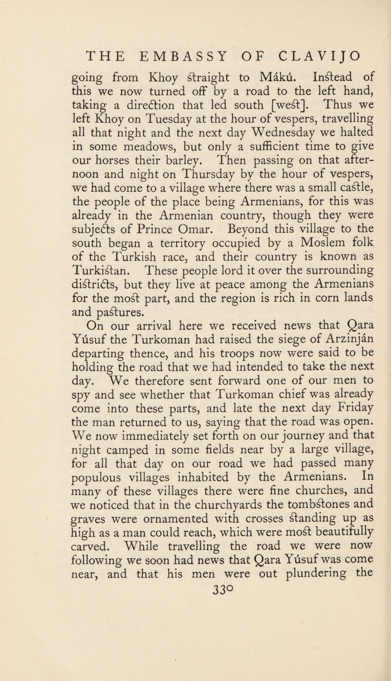 going from Khoy Straight to Mákú. Instead of this we now turned off by a road to the left hand, taking a direction that led south [weSt]. Thus we left Khoy on Tuesday at the hour of vespers, travelling all that night and the next day Wednesday we halted in some meadows, but only a sufficient time to give our horses their barley. Then passing on that after¬ noon and night on Thursday by the hour of vespers, we had come to a village where there was a small caStle, the people of the place being Armenians, for this was already in the Armenian country, though they were subjeSts of Prince Omar. Beyond this village to the south began a territory occupied by a Moslem folk of the Turkish race, and their country is known as TurkiStan. These people lord it over the surrounding diálridls, but they live at peace among the Armenians for the moSt part, and the region is rich in corn lands and pastures. On our arrival here we received news that Qara Yúsuf the Turkoman had raised the siege of Arzinján departing thence, and his troops now were said to be holding the road that we had intended to take the next day. We therefore sent forward one of our men to spy and see whether that Turkoman chief was already come into these parts, and late the next day Friday the man returned to us, saying that the road was open. We now immediately set forth on our journey and that night camped in some fields near by a large village, for all that day on our road we had passed many populous villages inhabited by the Armenians. In many of these villages there were fine churches, and we noticed that in the churchyards the tombstones and graves were ornamented with crosses Standing up as high as a man could reach, which were moSt beautifully carved. While travelling the road we were now following we soon had news that Qara Yúsuf was come near, and that his men were out plundering the 33°