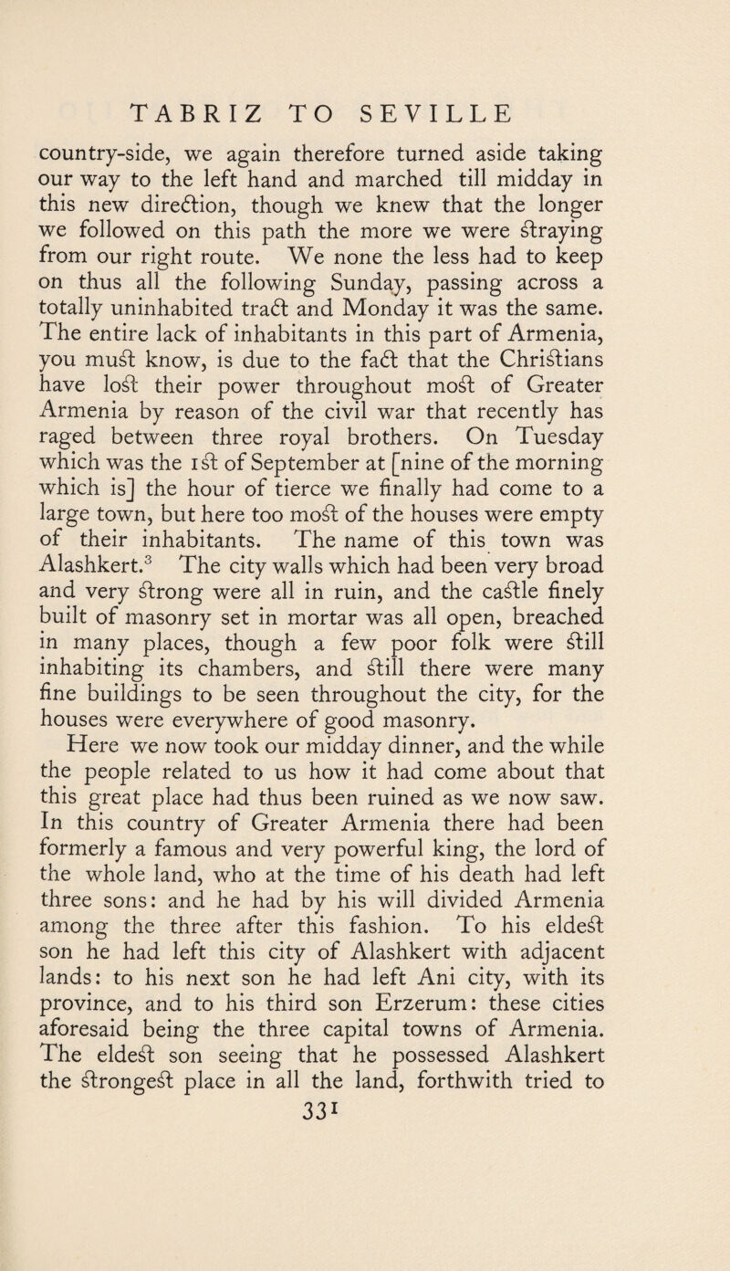 country-side, we again therefore turned aside taking our way to the left hand and marched till midday in this new direótion, though we knew that the longer we followed on this path the more we were áfraying from our right route. We none the less had to keep on thus all the following Sunday, passing across a totally uninhabited trabl and Monday it was the same. The entire lack of inhabitants in this part of Armenia, you musd know, is due to the fadt that the Christians have loSt their power throughout moSt of Greater Armenia by reason of the civil war that recently has raged between three royal brothers. On Tuesday which was the isd of September at [nine of the morning which is] the hour of tierce we finally had come to a large town, but here too moSt of the houses were empty of their inhabitants. The name of this town was Alashkert.3 The city walls which had been very broad and very Strong were all in ruin, and the caStle finely built of masonry set in mortar was all open, breached in many places, though a few poor folk were Still inhabiting its chambers, and Still there were many fine buildings to be seen throughout the city, for the houses were everywhere of good masonry. Here we now took our midday dinner, and the while the people related to us how it had come about that this great place had thus been ruined as we now saw. In this country of Greater Armenia there had been formerly a famous and very powerful king, the lord of the whole land, who at the time of his death had left three sons: and he had by his will divided Armenia among the three after this fashion. To his eldeSt son he had left this city of Alashkert with adjacent lands: to his next son he had left Ani city, with its province, and to his third son Erzerum: these cities aforesaid being the three capital towns of Armenia. The eldeáf son seeing that he possessed Alashkert the áfrongeál place in all the land, forthwith tried to