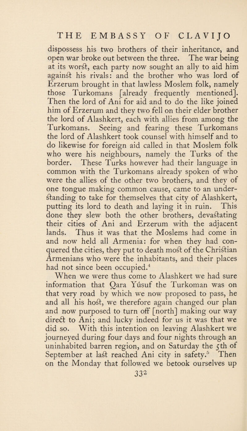 dispossess his two brothers of their inheritance, and open war broke out between the three. The war being at its worSf, each party now sought an ally to aid him againSf his rivals: and the brother who was lord of Erzerum brought in that lawless Moslem folk, namely those Turkomans [already frequently mentioned]. Then the lord of Ani for aid and to do the like joined him of Erzerum and they two fell on their elder brother the lord of Alashkert, each with allies from among the Turkomans. Seeing and fearing these Turkomans the lord of Alashkert took counsel with himself and to do likewise for foreign aid called in that Moslem folk who were his neighbours, namely the Turks of the border. These Turks however had their language in common with the Turkomans already spoken of who were the allies of the other two brothers, and they of one tongue making common cause, came to an under¬ standing to take for themselves that city of Alashkert, putting its lord to death and laying it in ruin. This done they slew both the other brothers, devastating their cities of Ani and Erzerum with the adjacent lands. Thus it was that the Moslems had come in and now held all Armenia: for when they had con¬ quered the cities, they put to death moSl of the Christian Armenians who were the inhabitants, and their places had not since been occupied.4 When we were thus come to Alashkert we had sure information that Qara Yúsuf the Turkoman was on that very road by which we now proposed to pass, he and all his hoSt, we therefore again changed our plan and now purposed to turn off [north] making our way direbt to Ani; and lucky indeed for us it was that we did so. With this intention on leaving Alashkert we journeyed during four days and four nights through an uninhabited barren region, and on Saturday the 5th of September at laSf reached Ani city in safety.5 Then on the Monday that followed we betook ourselves up