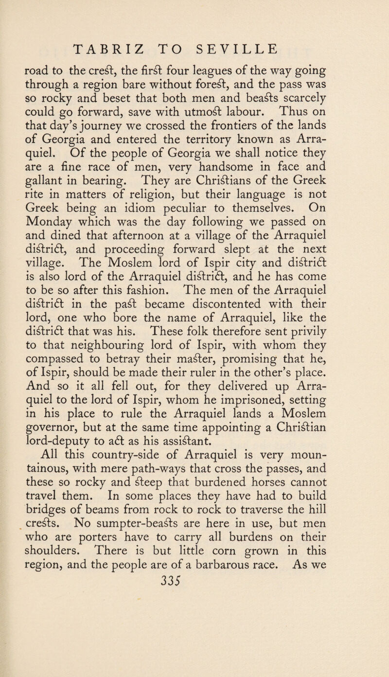 road to the creft, the firft four leagues of the way going through a region bare without foreft, and the pass was so rocky and beset that both men and beafts scarcely could go forward, save with utmoft labour. Thus on that day's journey we crossed the frontiers of the lands of Georgia and entered the territory known as Arra- quiel. Of the people of Georgia we shall notice they are a fine race of men, very handsome in face and gallant in bearing. They are Christians of the Greek rite in matters of religion, but their language is not Greek being an idiom peculiar to themselves. On Monday which was the day following we passed on and dined that afternoon at a village of the Arraquiel diStrift, and proceeding forward slept at the next village. The Moslem lord of Ispir city and diftrift is also lord of the Arraquiel diftrift, and he has come to be so after this fashion. The men of the Arraquiel diftrift in the paft became discontented with their lord, one who bore the name of Arraquiel, like the diStriót that was his. These folk therefore sent privily to that neighbouring lord of Ispir, with whom they compassed to betray their mafter, promising that he, of Ispir, should be made their ruler in the other's place. And so it all fell out, for they delivered up Arra¬ quiel to the lord of Ispir, whom he imprisoned, setting in his place to rule the Arraquiel lands a Moslem governor, but at the same time appointing a Chriftian lord-deputy to aft as his assistant. All this country-side of Arraquiel is very moun¬ tainous, with mere path-ways that cross the passes, and these so rocky and fteep that burdened horses cannot travel them. In some places they have had to build bridges of beams from rock to rock to traverse the hill crefts. No sumpter-beafts are here in use, but men who are porters have to carry all burdens on their shoulders. There is but little corn grown in this region, and the people are of a barbarous race. As we