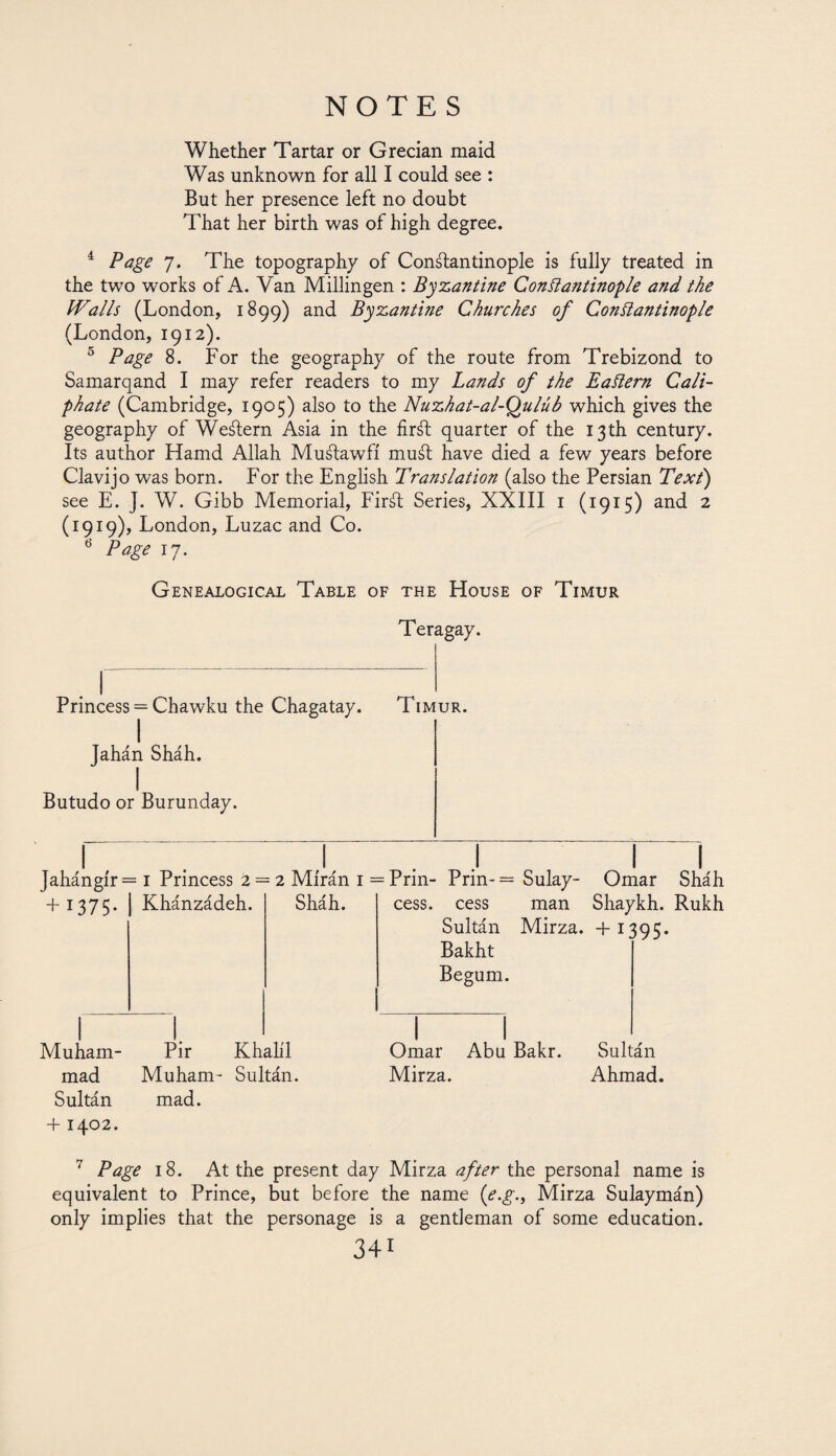 Whether Tartar or Grecian maid Was unknown for all I could see : But her presence left no doubt That her birth was of high degree. 4 Page 7. The topography of Constantinople is fully treated in the two works of A. Van Millingen : Byzantine Constantinople and the Walls (London, 1899) and Byzanti?ie Churches of Constantinople (London, 1912). 5 Page 8. For the geography of the route from Trebizond to Samarqand I may refer readers to my Lands of the Eastern Cali¬ phate (Cambridge, 1905) also to the Nuzhat-al-Qulúb which gives the geography of Western Asia in the firSt quarter of the 13 th century. Its author Hamd Allah MuStawfi muSt have died a few years before Clavijo was born. For the English Translation (also the Persian Text) see E. J. W. Gibb Memorial, FirSt Series, XXIII 1 (1915) and 2 (1919), London, Luzac and Co. 6 Page 17. Genealogical Table of the House of Timur Teragay. Princess = Chawku the Chagatay. Timur. I Jahán Sháh. 1 Butudo or Burunday. Jahángír= 1 Princess 2 + 1375. Khánzádeh. 2 Mírán 1 Sháh. Muham¬ mad Sultán +1402. Pir Khalil Muham- Sultán, mad. Prin- Prin-= Sulay- Omar Sháh cess, cess man Shaykh. Rukh Sultán Mirza. +130C. Bakht Begum. Omar Abu Bakr. Sultán Mirza. Ahmad. 7 Page 18. At the present day Mirza after the personal name is equivalent to Prince, but before the name (e.g., Mirza Sulaymán) only implies that the personage is a gentleman of some education.