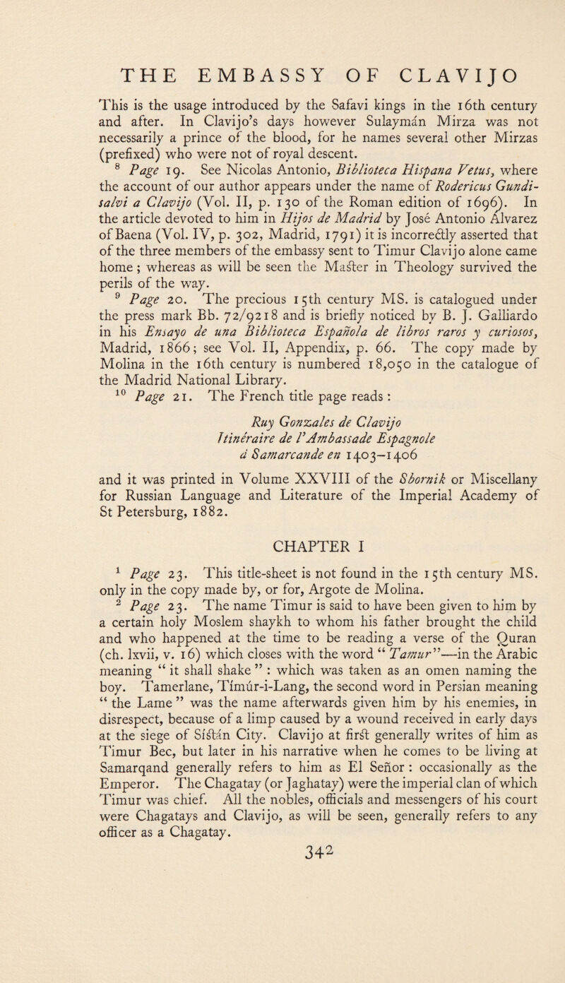 This is the usage introduced by the Safavi kings in the 16th century and after. In Clavijo’s days however Sulaymán Mirza was not necessarily a prince of the blood, for he names several other Mirzas (prefixed) who were not of royal descent. 8 Page 19. See Nicolas Antonio, Biblioteca Hispa?ia Vetus, where the account of our author appears under the name of Rodericus Gundi- sahi a Clavijo (Vol. II, p. 130 of the Roman edition of 1696). In the article devoted to him in Hijos de Madrid by José Antonio Alvarez ofBaena (Yol. IV, p. 302, Madrid, 1791) it is incorreéüy asserted that of the three members of the embassy sent to Timur Clavijo alone came home ; whereas as will be seen the Maáfer in Theology survived the perils of the way. 9 Page 20. The precious 15th century MS. is catalogued under the press mark Bb. 72/9218 and is briefly noticed by B. J. Gailiardo in his Ensayo de una Biblioteca Española de libros raros y curiosos, Madrid, 1866; see Yol. II, Appendix, p. 66. The copy made by Molina in the 16th century is numbered 18,050 in the catalogue of the Madrid National Library. 10 Page 21. The French title page reads: Ruy Gonzales de Clavijo Itinéraire de VAmbassade Espagnole d Sam arc ande en 1403-1406 and it was printed in Yolume XXYIII of the Sbornik or Miscellany for Russian Language and Literature of the Imperial Academy of St Petersburg, 1882. CHAPTER I 1 Page 23. This title-sheet is not found in the 15th century MS. only in the copy made by, or for, Argote de Molina. 2 Page 23. The name Timur is said to have been given to him by a certain holy Moslem shaykh to whom his father brought the child and who happened at the time to be reading a verse of the Quran (ch. lxvii, v. 16) which closes with the word “ Tamur ”—in the Arabic meaning “ it shall shake ” : which was taken as an omen naming the boy. Tamerlane, Tímúr-i-Lang, the second word in Persian meaning “ the Lame ” was the name afterwards given him by his enemies, in disrespect, because of a limp caused by a wound received in early days at the siege of Síátán City. Clavijo at firál generally writes of him as Timur Bee, but later in his narrative when he comes to be living at Samarqand generally refers to him as El Señor : occasionally as the Emperor. The Chagatay (or Jaghatay) were the imperial clan of which Timur was chief. All the nobles, officials and messengers of his court were Chagatays and Clavijo, as will be seen, generally refers to any officer as a Chagatay.