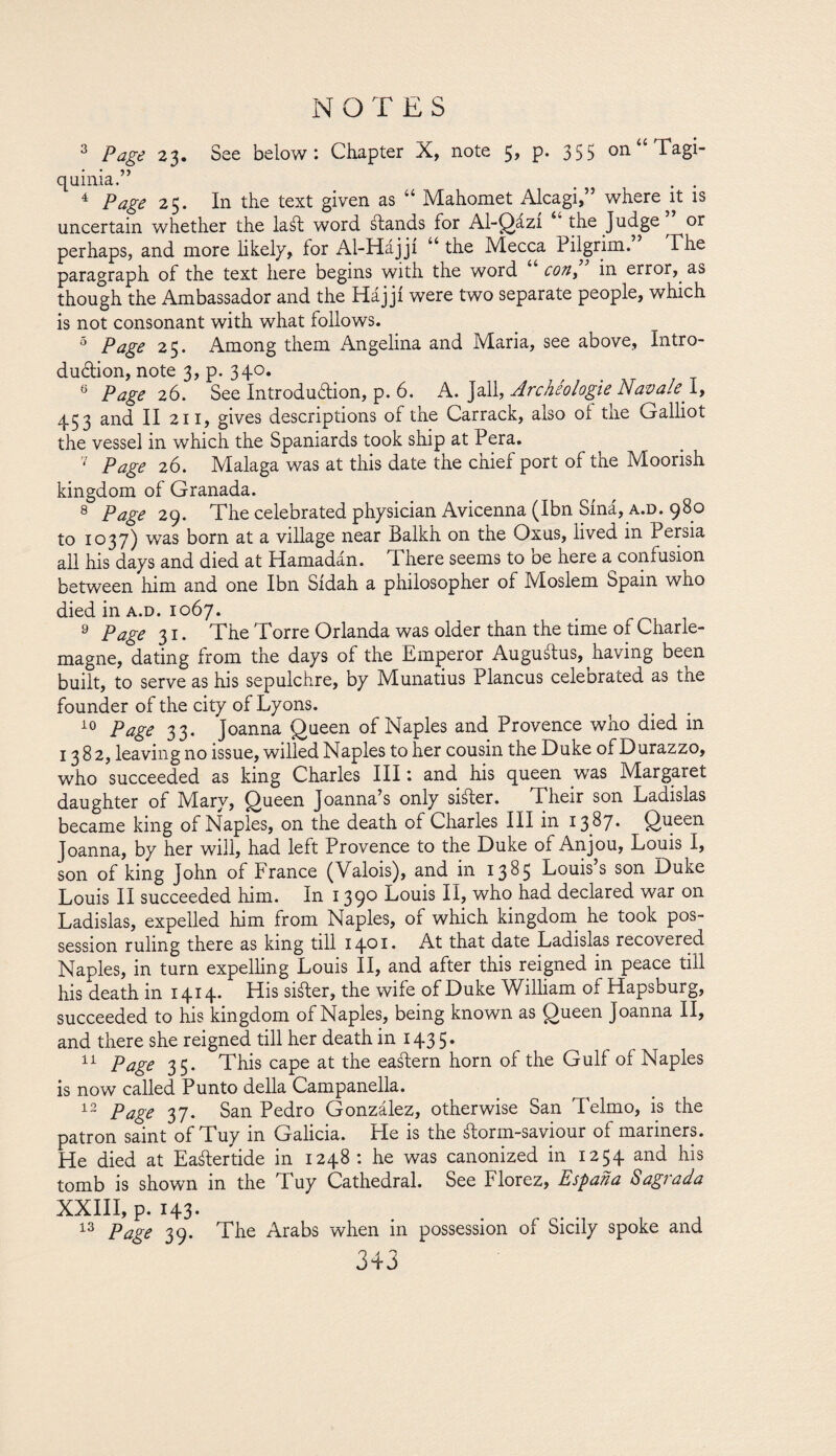 3 Page 23. See below: Chapter X, note 5, p. 355 on “ Tagi- quinia.” _ . . 4 Page 25. In the text given as “ Mahomet Alcagi,” whereat is uncertain whether the laál word ¿lands for Al-Qázi the Judge ^ or perhaps, and more likely, for Al-Hájji u the Mecca Pilgrim. The paragraph of the text here oegins with the word con, in error, as though the Ambassador and the Hájjí were two separate people, which is not consonant with what follows. 5 Page 25. Among them Angelina and Maria, see above, Intro¬ duction, note 3, p. 340. 0 Page 26. See Introduction, p. 6. A. Jail, Archéologie Navale. I, 453 and II 211, gives descriptions of the Carrack, also oí the Galliot the vessel in which the Spaniards took ship at Pera. 7 Page 26. Malaga was at this date the chief port of the Moorish kingdom of Granada. 8 Page 29. The celebrated physician Avicenna (Ibn Síná, a.d. 980 to 1037) was born at a village near Balkh on the Oxus, lived in Persia all his days and died at Hamadán. Tl here seems to De here a confusion between him and one Ibn Sidah a philosopher of Moslem Spain who died in a.d. 1067. 9 Page 31. The Torre Orlanda was older than the time of Charle¬ magne, dating from the days of the Emperor Augustus, having been built, to serve as his sepulchre, by Munatius Plancus celeorated as the founder of the city of Lyons. 10 Page 33. Joanna Queen of Naples and Provence who died in 1382, leaving no issue, willed Naples to her cousin the Duke of Durazzo, who succeeded as king Charles III: and his queen was Margaret daughter of Alary, Queen Joanna s only sister. Their son Ladislas became king of Naples, on the death of Charles III in x 3 ^7* Queei1 Joanna, by her will, had left Provence to the Duke of Anjou, Louis I, son of king John of France (Valois), and in 1385 Louis s son Duke Louis II succeeded him. In 1390 Louis II, who had declared war on Ladislas, expelled him from Naples, of which kingdom he took pos¬ session ruling there as king till 1401» At that date Ladislas recovered Naples, in turn expelling Louis II, and after this reigned in peace till his death in 1414. His shier, the wife of Duke William of Hapsburg, succeeded to his kingdom of Naples, being known as Queen Joanna II, and there she reigned till her death in 143 5. 11 Page 35. This cape at the eastern horn of the Gulf of Naples is now called Punto della Campanella. 12 Page 37. San Pedro González, otherwise San Telmo, is the patron saint of Tuy in Galicia. He is the ¿lorm-saviour of mariners. He died at Eaálertide in 1248 : he was canonized in 1254 and his tomb is shown in the Tuy Cathedral. See Florez, España Sagrada XXIII, p. 143. 13 Page 39. The Arabs when in possession of Sicily spoke and