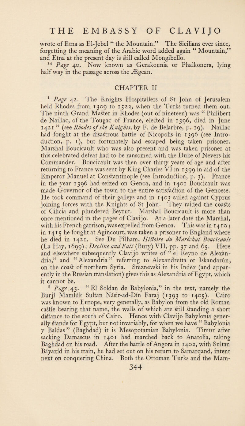 wrote of Etna as El-Jebel “ the Mountain.” The Sicilians ever since, forgetting the meaning of the Arabic word added again “ Mountain,” and Etna at the present day is ¿till called Mongibello. 14 Page 40. Now known as Gerakounia or Phalkonera, lying half way in the passage across the Ypgean. CHAPTER II 1 Page 42. The Knights Hospitallers of St John of Jerusalem held Rhodes from 1309 to 1522, when the Turks turned them out. The ninth Grand Mafter in Rhodes (out of nineteen) was “ Philibert de Naillac, of the Tougac of France, ele&ed in 1396, died in June 1421 ” (see Rhodes of the Knights, by F. de Belarbre, p. 19). Naillac had fought at the disastrous battle of Nicopolis in 1396 (see Intro¬ duction, p. 1), but fortunately had escaped being taken prisoner. Marshal Boucicault who was also present and was taken prisoner at this celebrated defeat had to be ransomed with the Duke of Nevers his Commander. Boucicault was then over thirty years of age and after returning to France was sent by King Charles VI in 1399 'm °f Emperor Manuel at Constantinople (see Introduction, p. 3). France in the year 1396 had seized on Genoa, and in 1401 Boucicault was made Governor of the town to the entire satisfaction of the Genoese. He took command of their galleys and in 1403 sailed against Cyprus joining forces with the Knights of St John. They raided the coaSts of Cilicia and plundered Beyrut. Marshal Boucicault is more than once mentioned in the pages of Clavijo. At a later date the Marshal, with his French garrison, was expelled from Genoa. This was in 1410 ; in 1415 he fought at Agincourt, was taken a prisoner to England where he died in 1421. See Du Pilham, Hifloire du Maréchal Boucicault (La Hay, 1699) ; Decline and Fall (Bury) VII, pp. 37 and 65. Here and elsewhere subsequently Clavijo writes of “ el Reyno de Alexan¬ dria,” and “ Alexandria ” referring to Alexandretta or Iskandarún, on the coa¿l of northern Syria. Sreznevski in his Index (and appar¬ ently in the Russian translation) gives this as Alexandria of Egypt, which it cannot be. 2 Page 43. “ El Soldán de Babylonia,” in the text, namely the Burjí Mamlúk Sultan Násir-ad-Dín Faraj (1393 to 1405). Cairo was known to Europe, very generally, as Babylon from the old Roman caálle bearing that name, the walls of which are ¿till ¿landing a short di¿tance to the south of Cairo. Hence with Clavijo Babylonia gener¬ ally ¿lands for Egypt, but not invariably, for when we have “ Babylonia y Baidas ” (Baghdad) it is Mesopotamian Babylonia. Timur after sacking Damascus in 1401 had marched back to Anatolia, taking Baghdad on his road. After the battle of Angora in 1402, with Sultan Báyazíd in his train, he had set out on his return to Samarqand, intent next on conquering China. Both the Ottoman Turks and the Mam-