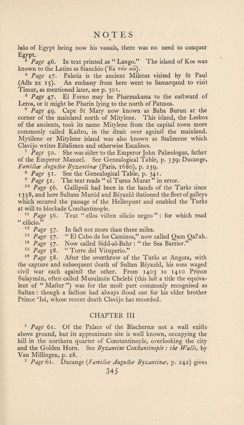 luks of Egypt being now his vassals, there was no need to conquer Egypt. 3 Page 46. In text printed as “ Lango.” The island of Kos was known to the Latins as Stanchio (7Es row km). 4 Page 47. Palatia is the ancient Miletus visited by St Paul (Aéts xx 15). An embassy from here went to Samarqand to visit Timur, as mentioned later, see p. 301. 6 Page 47. El Forno may be Pharmakussa to the eastward of Leros, or it might be Pharin lying to the north of Patmos. 6 Page 49. Cape St Mary now known as Baba Burun at the corner of the mainland north of Mitylene. This island, the Lesbos of the ancients, took its name Mitylene from the capital town more commonly called KaStro, in the ¿trait over againSt the mainland. Mytilene or Mitylene island was also known as Stalimene which Clavijo writes EStalimen and otherwise Escalines. 7 Page 50. She was siSter to the Emperor John Palaeologus, father of the Emperor Manuel. See Genealogical Table, p. 339; Ducange, Families Auguitee Byzantinee (Paris, 1680), p. 239. 8 Page 51. See the Genealogical Table, p. 341. 9 Page 51. The text reads “ el Turco Murat ” in error. 10 Page 56. Gallipoli had been in the hands of the Turks since 1358, and here Sultans Murád and Báyazíd stationed the fleet of galleys which secured the passage of the Hellespont and enabled the Turks at will to blockade Constantinople. 11 Page 56. Text “ellos viSten silicio negro”: for which read In faft not more than three miles. “ El Cabo de los Caminos,” now called Qum £)al‘ah. Now called Sidd-al-Bahr : “ the Sea Barrier.” Torre del Vituperio.” 11 “ cilicio.” 12 Page 57. 13 Page 57. 14 Page 57. 15 Page 58. 16 Page 58. After the overthrow of the Turks at Angora, with the capture and subsequent death of Sultan Báyazíd, his sons waged civil war each againSt the other. From 1403 to 1410 Prince Sulaymán, often called Musulmán Chelebi (this laSt a title the equiva¬ lent of “ Mailer ”) was for the moSt part commonly recognised as Sultan: though a faction had always Stood out for his elder brother Prince ‘Isá, whose recent death Clavijo has recorded. CHAPTER III 1 Page 61. Of the Palace of the Blachernas not a wall exists above ground, but its approximate site is well known, occupying the hill in the northern quarter of Constantinople, overlooking the city and the Golden Horn. See Byzantine Constantinople : the Walls, by Van Millingen, p. 28. 2 Page 61. Ducange {Families Auguilce Byzantine?, p. 242) gives