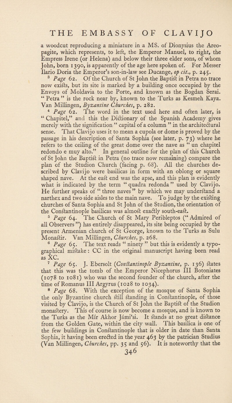 a woodcut reproducing a miniature in a MS. of Dionysius the Areo- pagite, which represents, to left, the Emperor Manuel, to right, the Empress Irene (or Helena) and below their three elder sons, of whom John, born 1390, is apparently of the age here spoken of. For Messer Ilario Doria the Emperor’s son-in-law see Ducange, op cit., p. 245. 3 Page 62. Of the Church of St John the Baptist in Petra no trace now exists, but its site is marked by a building once occupied by the Envoys of Moldavia to the Porte, and known as the Bogdan Serai. “ Petra” is the rock near by, known to the Turks as Kesmeh Kaya. Van Millingen, Byzantine Churches, p. 282. 4 Page 62. The word in the text used here and often later, is “ Chapitel,” and this the Dictionary of the Spanish Academy gives merely with the signification “ capital of a column ” in the architedlural sense. That Clavijo uses it to mean a cupola or dome is proved by the passage in his description of Santa Sophia (see later, p. 73) where he refers to the ceiling of the great dome over the nave as “ un chapitel redondo e muy alto.” In general outline for the plan of this Church of St John the BaptiSt in Petra (no trace now remaining) compare the plan of the Studion Church (facing p. 68). All the churches de¬ scribed by Clavijo were basilicas in form with an oblong or square shaped nave. At the eaSt end was the apse, and this plan is evidently what is indicated by the term “ quadra redonda ” used by Clavijo. He further speaks of “ three naves ” by which we may understand a narthex and two side aisles to the main nave. To judge by the existing churches of Santa Sophia and St John of the Studion, the orientation of the Constantinople basilicas was almoSt exa&ly south-eaSt. 5 Page 64. The Church of St Mary Peribleptos (“ Admired of all Observers ”) has entirely disappeared, its site being occupied by the present Armenian church of St George, known to the Turks as Sulu MonaStir. Van Millingen, Churches, p. 268. 6 Page 65. The text reads “ ninety ” but this is evidently a typo¬ graphical mistake: CC in the original manuscript having been read as XC. 7 Page 65. J. Ebersolt (Constantinople Byzantine, p. 136) States that this was the tomb of the Emperor Nicephorus III Botoniates (1078 to 1081) who was the second founder of the church, after the time of Romanus III Argyrus (1028 to 1034). 8 Page 68. With the exception of the mosque of Santa Sophia the only Byzantine church Still Standing in Constantinople, of those visited by Clavijo, is the Church of St John the Baptist of the Studion monastery. This of course is now become a mosque, and is known to the Turks as the Mir Akhor Jámi‘si. It Stands at no great distance from the Golden Gate, within the city wall. This basilica is one of the few buildings in Constantinople that is older in date than Santa Sophia, it having been ereóted in the year 463 by the patrician Studius (Van Millingen, Churches, pp. 35 and 56). It is noteworthy that the