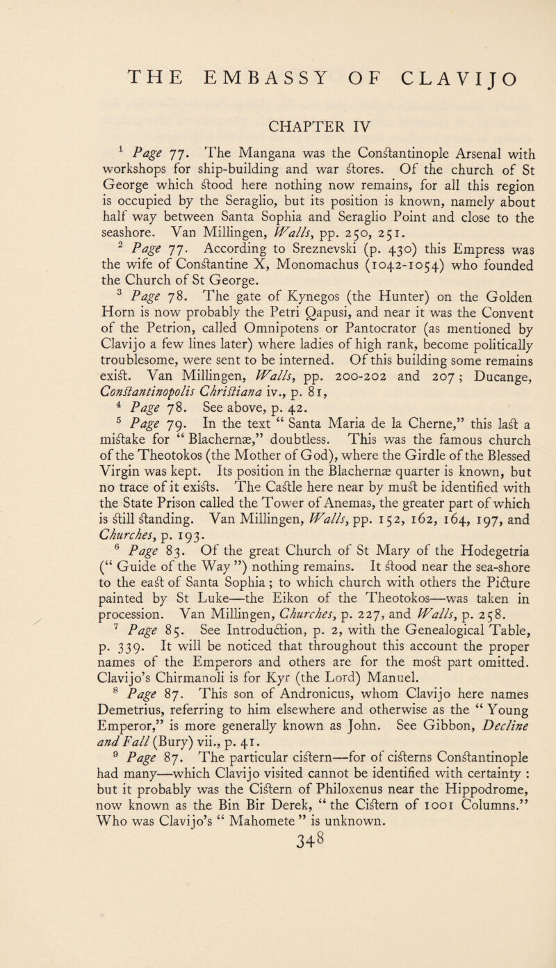 CHAPTER IV 1 Page 77. The Mangana was the Constantinople Arsenal with workshops for ship-building and war Stores. Of the church of St George which Stood here nothing now remains, for all this region is occupied by the Seraglio, but its position is known, namely about half way between Santa Sophia and Seraglio Point and close to the seashore. Van Millingen, Walls, pp. 250, 251. 2 Page 77. According to Sreznevski (p. 430) this Empress was the wife of ConStantine X, Monomachus (1042-1054) who founded the Church of St George. 3 Page 78. The gate of Kynegos (the Hunter) on the Golden Horn is now probably the Petri Qapusi, and near it was the Convent of the Petrion, called Omnipotens or Pantocrator (as mentioned by Clavijo a few lines later) where ladies of high rank, become politically troublesome, were sent to be interned. Of this building some remains exi¿l. Van Millingen, Walls, pp. 200-202 and 207; Ducange, Conflantinopolis Chri diana iv., p. 81, 4 Page 78. See above, p. 42. 5 Page 79. In the text “ Santa Maria de la Cherne,” this la¿l a mistake for “ Blachernae,” doubtless. This was the famous church of the Theotokos (the Mother of God), where the Girdle of the Blessed Virgin was kept. Its position in the Blachernae quarter is known, but no trace of it exi¿ls. The Ca¿lle here near by mu¿t be identified with the State Prison called the Tower of Anemas, the greater part of which is ¿lili ¿landing. Van Millingen, Walls, pp. 152, 162, 164, 197, and Churches, p. 193. 6 Page 83. Of the great Church of St Mary of the Hodegetria (“ Guide of the Way ”) nothing remains. It ¿lood near the sea-shore to the ea¿l of Santa Sophia; to which church with others the Piólure painted by St Luke—the Eikon of the Theotokos—was taken in procession. Van Millingen, Churches, p. 227, and Walls, p. 258. 7 Page 85. See Introduction, p. 2, with the Genealogical Table, p. 339. It will be noticed that throughout this account the proper names of the Emperors and others are for the mo¿l part omitted. Clavijo’s Chirmanoli is for Kyr (the Lord) Manuel. 8 Page 87. This son of Andronicus, whom Clavijo here names Demetrius, referring to him elsewhere and otherwise as the “Young Emperor,” is more generally known as John. See Gibbon, Decline and Fall (Bury) vii., p. 41. 9 Page 87. The particular ci¿lern—for of ci¿lerns Con¿lantinople had many—wrhich Clavijo visited cannot be identified with certainty : but it probably was the Ci¿lern of Philoxenus near the Hippodrome, now known as the Bin Bir Derek, “the Ci¿lern of 1001 Columns.” Who was Clavijo’s “ Mahomete ” is unknown.