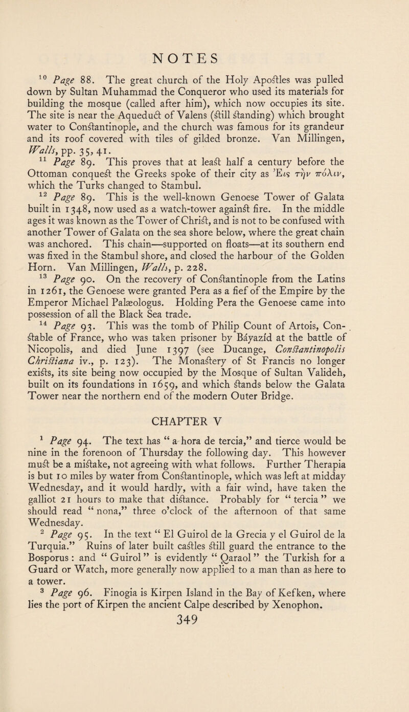 10 Page 88. The great church of the Holy Apoftles was pulled down by Sultan Muhammad the Conqueror who used its materials for building the mosque (called after him), which now occupies its site. The site is near the Aquedudl of Valens (¿lili ¿landing) which brought water to Constantinople, and the church was famous for its grandeur and its roof covered with tiles of gilded bronze. Van Millingen, Walls, pp. 35,41. 11 Page 89. This proves that at lea¿t half a century before the Ottoman conque¿l the Greeks spoke of their city as ’E¿s r?)v 7roAti', which the Turks changed to Stambul. 12 Page 89. This is the well-known Genoese Tower of Galata built in 1348, now used as a watch-tower again¿l fire. In the middle ages it was known as the Tower of Chri¿t, and is not to be confused with another Tower of Galata on the sea shore below, where the great chain was anchored. This chain—supported on floats—at its southern end was fixed in the Stambul shore, and closed the harbour of the Golden Horn. Van Millingen, Walls, p. 228. 13 Page 90. On the recovery of Con¿lantinople from the Latins in 1261, the Genoese were granted Pera as a fief of the Empire by the Emperor Michael Palasologus. Holding Pera the Genoese came into possession of all the Black Sea trade. 14 Page 93. This was the tomb of Philip Count of Artois, Con- . ¿lable of France, who was taken prisoner by Báyazíd at the battle of Nicopolis, and died June 1397 (see Ducange, GonSlantinopolis Christiana iv., p. 123). The Mona¿lery of St Francis no longer exi¿ls, its site being now occupied by the Mosque of Sultan Valideh, built on its foundations in 1659, and which ¿lands below the Galata Tower near the northern end of the modern Outer Bridge. CHAPTER V 1 Page 94. The text has “ a hora de tercia,” and tierce would be nine in the forenoon of Thursday the following day. This however mu¿l be a mi¿lake, not agreeing with what follows. Further Therapia is but 10 miles by water from Con¿lantinople, which was left at midday Wednesday, and it would hardly, with a fair wind, have taken the galliot 21 hours to make that di¿lance. Probably for “tercia” we should read “ nona,” three o’clock of the afternoon of that same Wednesday. 2 Page 95. In the text “ El Guirol de la Grecia y el Guirol de la Turquía.” Ruins of later built ca¿lles ¿lili guard the entrance to the Bosporus: and “ Guirol” is evidently “ Qaraol ” the Turkish for a Guard or Watch, more generally now applied to a man than as here to a tower. 3 Page 96. Finogia is Kirpen Island in the Bay of Kefken, where lies the port of Kirpen the ancient Calpe described by Xenophon.